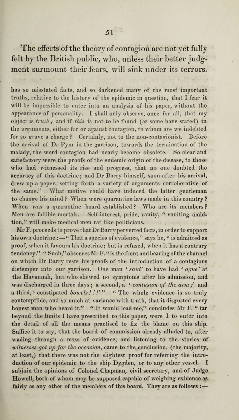 The effects of the theory of contagion are not yet fully felt by the British public, who, unless their better judg¬ ment surmount their fears, will sink under its terrors. has so misstated facts, and so darkened many of the most important truths, relative to the history of the epidemic in question, that I fear it will be impossible to enter into an analysis of his paper, without the appearance of personality. I shall only observe, once for all, that my object is truth ; and if this is not to be found (as some have stated) in the arguments, either for or against contagion, to whom are we indebted for so grave a charge ? Certainly, not to the non-contagionist. Before the arrival of Dr Pym in the garrison, towards the termination of the malady, the word contagion had nearly become obsolete. So clear and satisfactory were the proofs of the endemic origin of the disease, to those who had witnessed its rise and progress, that no one doubted the accuracy of this doctrine; and Dr Barry himself, soon after his arrival, drew up a paper, setting forth a variety of arguments corroborative of the same.” What motive could have induced the latter gentleman to change his mind ? When were quarantine laws made in this country ? When was a quarantine board established? Who arc its members? Men are fallible mortals.— Self-interest, pride, vanity, “ vaulting ambi¬ tion,” will make medical men rat like politicians. Mr F. proceeds to prove that Dr Barry perverted facts, in order to support his own doctrine : — “ That a species of evidence,” says he, “ is admitted as proof, when it favours his doctrine; but is refused, when it has a contrary tendency.” “ Such,” observes Mr F. “ is the front and bearing of the channel on which Dr Barry rests his proofs of the introduction of a contagious distemper into our garrison. One man ‘ said' to have had ‘ ague' at the Havannah, but who shewed no symptoms after his admission, and was discharged in three days; a second, a c contusion of the arm and a third, ‘ constipated bowels ! ! !' ” “ The whole evidence is so truly contemptible, and so much at variance with truth, that it disgusted every honest man who heard it.” “ It would lead me,” concludes Mr F. “ far beyond the limits I have prescribed to this paper, were I to enter into the detail of all the means practised to fix the blame on this ship. Suffice it to say, that the board of commission already alluded to, after wading through a mass of evidence, and listening to the stories of witnesses got up for the occasion, came to the conclusion, (the majority, at least,) that there was not the slightest proof for referring the intro¬ duction of our epidemic to the ship Dygden, or to any other vessel. I subjoin the opinions of Colonel Chapman, civil secretary, and of Judge Howell, both of whom may be supposed capable of weighing evidence as fairly as any other of the members of this board. They are as follows : —