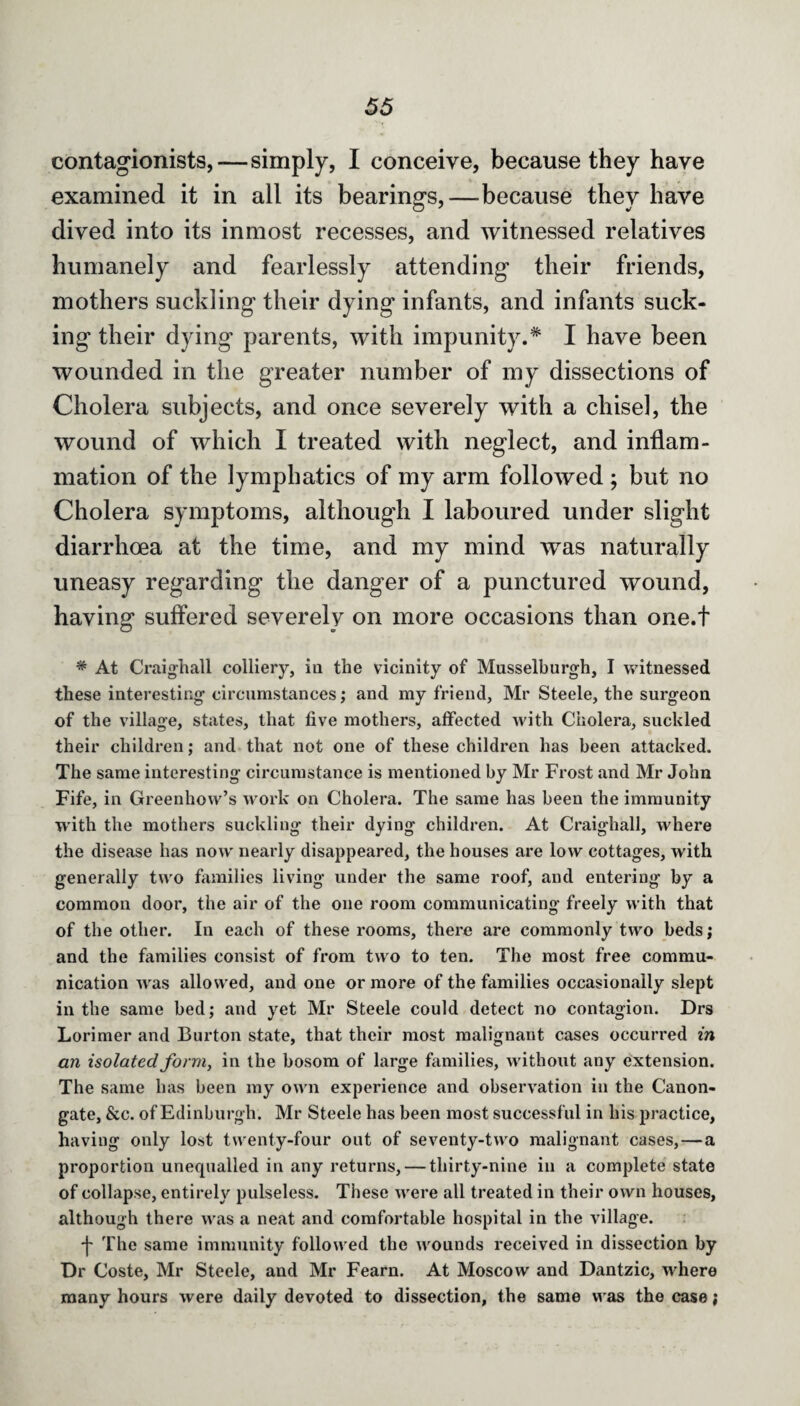 contagionists,—simply, I conceive, because they have examined it in all its bearings,—because they have dived into its inmost recesses, and witnessed relatives humanely and fearlessly attending their friends, mothers suckling their dying infants, and infants suck¬ ing their dying parents, with impunity.* I have been wounded in the greater number of my dissections of Cholera subjects, and once severely with a chisel, the wound of which I treated with neglect, and inflam¬ mation of the lymphatics of my arm followed ; but no Cholera symptoms, although I laboured under slight diarrhoea at the time, and my mind was naturally uneasy regarding the danger of a punctured wound, having suffered severely on more occasions than one.t * At Craighall colliery, in the vicinity of Musselburgh, I witnessed these interesting circumstances; and my friend, Mr Steele, the surgeon of the village, states, that five mothers, affected with Cholera, suckled their children; and that not one of these children has been attacked. The same interesting circumstance is mentioned by Mr Frost and Mr John Fife, in Greenhow’s work on Cholera. The same has been the immunity with the mothers suckling their dying children. At Craighall, where the disease has now nearly disappeared, the houses are low cottages, with generally two families living under the same roof, and entering by a common door, the air of the one room communicating freely with that of the other. In each of these rooms, there are commonly two beds; and the families consist of from two to ten. The most free commu¬ nication was allowed, and one or more of the families occasionally slept in the same bed; and yet Mr Steele could detect no contagion. Drs Lorimer and Burton state, that their most malignant cases occurred in an isolated form, in the bosom of large families, without any extension. The same has been my own experience and observation in the Canon- gate, &c. of Edinburgh. Mr Steele has been most successful in his practice, having only lost twenty-four out of seventy-two malignant cases, — a proportion unequalled in any returns, — thirty-nine in a complete state of collapse, entirely pulseless. These were all treated in their own houses, although there was a neat and comfortable hospital in the village. f The same immunity followed the wounds received in dissection by Dr Coste, Mr Steele, and Mr Fearn. At Moscow and Dantzic, where many hours were daily devoted to dissection, the same was the case;