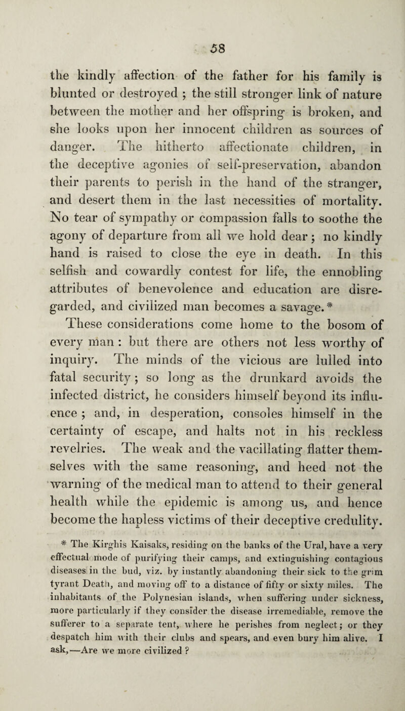 the kindly affection of the father for his family is blunted or destroyed ; the still stronger link of nature between the mother and her offspring is broken, and she looks upon her innocent children as sources of danger. The hitherto affectionate children, in the deceptive agonies of self-preservation, abandon their parents to perish in the hand of the stranger, and desert them in the last necessities of mortality. No tear of sympathy or compassion falls to soothe the agony of departure from all we hold dear; no kindly hand is raised to close the eye in death. In this selfish and cowardly contest for life, the ennobling attributes of benevolence and education are disre¬ garded, and civilized man becomes a savag’e.# These considerations come home to the bosom of every man : but there are others not less worthy of inquiry. The minds of the vicious are lulled into fatal security; so long as the drunkard avoids the infected district, he considers himself beyond its influ¬ ence ; and, in desperation, consoles himself in the certainty of escape, and halts not in his reckless revelries. The weak and the vacillating flatter them¬ selves with the same reasoning, and heed not the warning of the medical man to attend to their general health while the epidemic is among us, and hence become the hapless victims of their deceptive credulity. * The Kirgliis Kaisaks, residing on the banks of the Ural, have a very effectual mode of purifying their camps, and extinguishing contagious diseases in the bud, viz. by instantly abandoning their sick to the grim tyrant Death, and moving off to a distance of fifty or sixty miles. The inhabitants of the Polynesian islands, when suffering under sickness, more particularly if they consider the disease irremediable, remove the sufferer to a separate tent, where he perishes from neglect; or they despatch him with their clubs and spears, and even bury him alive. I ask,—Are we more civilized ?