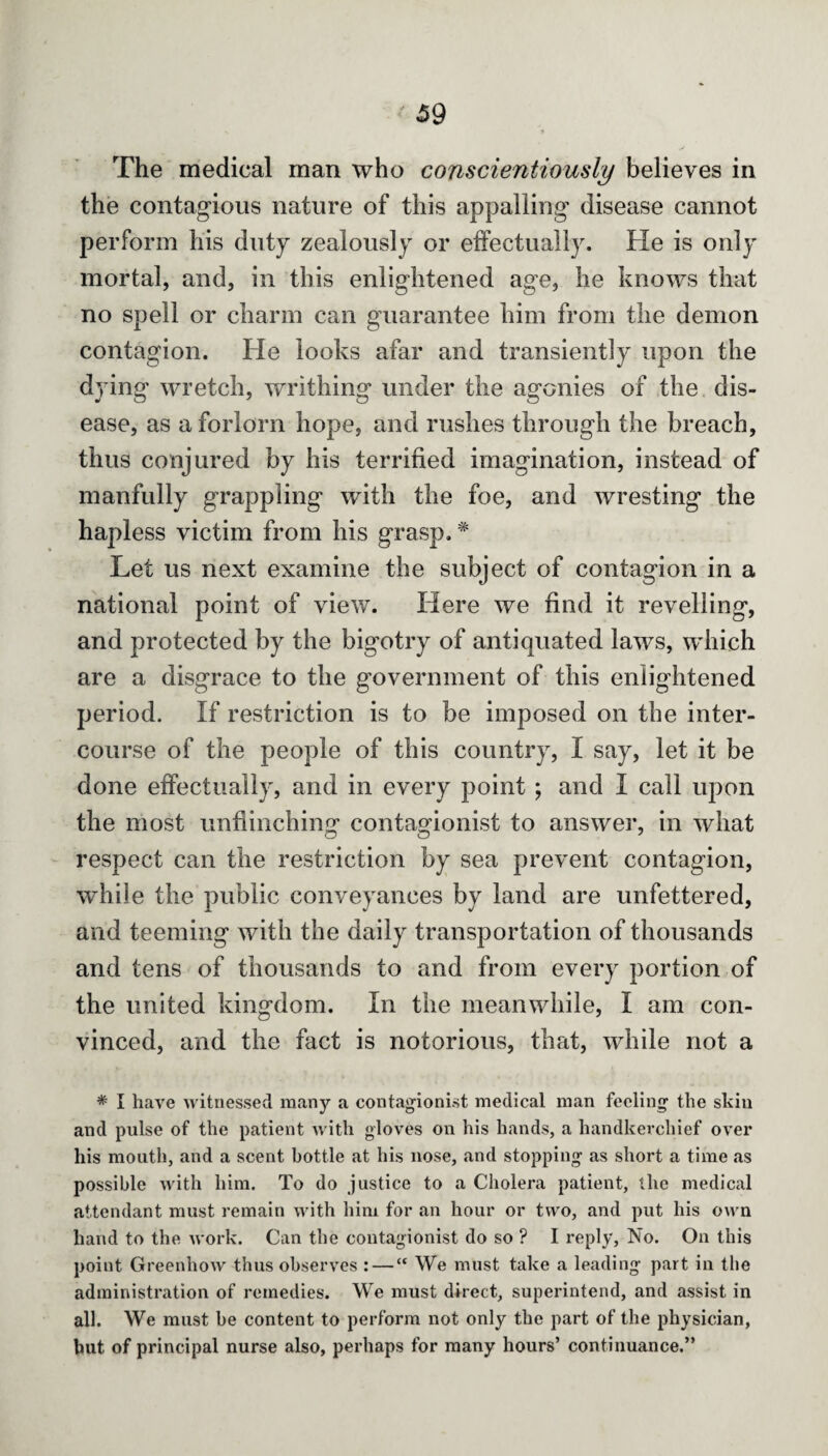 The medical man who conscientiously believes in the contagious nature of this appalling disease cannot perform his duty zealously or effectually. He is only mortal, and, in this enlightened age, he knows that no spell or charm can guarantee him from the demon contagion. He looks afar and transiently upon the dying wretch, writhing under the agonies of the dis¬ ease, as a forlorn hope, and rushes through the breach, thus conjured by his terrified imagination, instead of manfully grappling with the foe, and wresting the hapless victim from his grasp.# Let us next examine the subject of contagion in a national point of view. Here we find it revelling, and protected by the bigotry of antiquated laws, which are a disgrace to the government of this enlightened period. If restriction is to be imposed on the inter¬ course of the people of this country, I say, let it be done effectually, and in every point ; and I call upon the most unflinching contaodonist to answer, in what respect can the restriction by sea prevent contagion, while the public conveyances by land are unfettered, and teeming with the daily transportation of thousands and tens of thousands to and from every portion of the united kingdom. In the meanwhile, I am con¬ vinced, and the fact is notorious, that, while not a * I have witnessed many a contagionist medical man feeling’ the skin and pulse of the patient with gloves on his hands, a handkerchief over his mouth, and a scent bottle at his nose, and stopping as short a time as possible with him. To do justice to a Cholera patient, the medical attendant must remain with him for an hour or two, and put his own hand to the work. Can the contagionist do so ? 1 reply, No. On this point Greenhow thus observes : — “ We must take a leading part in the administration of remedies. We must direct, superintend, and assist in all. We must be content to perform not only the part of the physician, but of principal nurse also, perhaps for many hours’ continuance.”