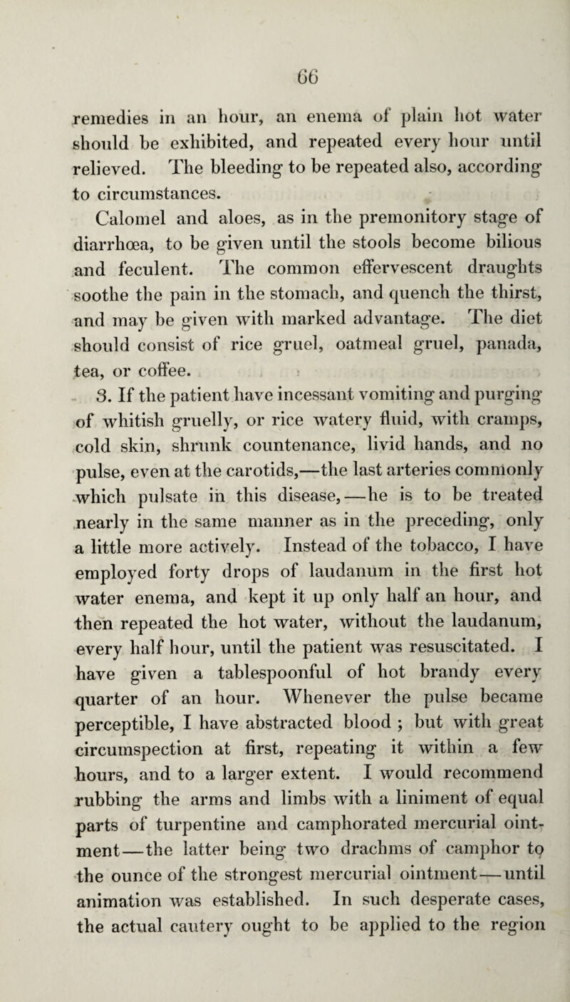 remedies in an hour, an enema of plain hot water should he exhibited, and repeated every hour until relieved. The bleeding to be repeated also, according to circumstances. Calomel and aloes, as in the premonitory stage of diarrhoea, to be given until the stools become bilious and feculent. The common effervescent draughts soothe the pain in the stomach, and quench the thirst, and may be given with marked advantage. The diet should consist of rice gruel, oatmeal gruel, panada, tea, or coffee. 3. If the patient have incessant vomiting and purging of whitish gruelly, or rice watery fluid, with cramps, cold skin, shrunk countenance, livid hands, and no pulse, even at the carotids,—the last arteries commonly which pulsate in this disease,—he is to be treated nearly in the same manner as in the preceding, only a little more actively. Instead of the tobacco, I have employed forty drops of laudanum in the first hot water enema, and kept it up only half an hour, and then repeated the hot water, without the laudanum, every half hour, until the patient was resuscitated. I have given a tablespoonful of hot brandy every quarter of an hour. Whenever the pulse became perceptible, I have abstracted blood ; but with great circumspection at first, repeating it within a few hours, and to a larger extent. I would recommend rubbing the arms and limbs with a liniment of equal parts of turpentine and camphorated mercurial oint¬ ment—the latter being two drachms of camphor to the ounce of the strongest mercurial ointment—until animation was established. In such desperate cases, the actual cautery ought to be applied to the region