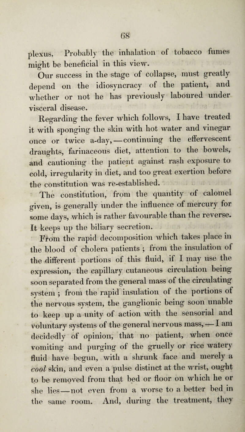 plexus. Probably tbe inhalation of tobacco fumes might be beneficial in this view. Our success in the stage of collapse, must greatly depend on the idiosyncracy of the patient, and whether or not he has previously laboured under visceral disease. Regarding the lever which follows, I have treated it with sponging the skin with hot water and vinegar once or twice a-day, — continuing the effervescent draughts, farinaceous diet, attention to the bowels, and cautioning the patient against rash exposure to cold, irregularity in diet, and too great exertion before the constitution was re-established. The constitution, from the quantity of calomel given, is generally under the influence of mercury for some days, which is rather favourable than the reverse. It keeps up the biliary secretion. From the rapid decomposition which takes place in the blood of cholera patients ; from the insulation of the different portions ol this fluid, if I may use the expression, the capillary cutaneous circulation being soon separated from the general mass of the circulating system ; from the rapid insulation of the portions of the nervous system, tbe ganglionic being soon unable to keep up a unity of action with the sensorial and voluntary systems of the general nervous mass, — I am decidedly of opinion, that no patient, when once vomiting and purging of the gruelly or rice watery fluid have begun, with a shrunk face and merely a cool skin, and even a pulse distinct at the wrist, ought to be removed from that bed or floor on which he or she lies —not even from a worse to a better bed in the same room. And, during the treatment, the^