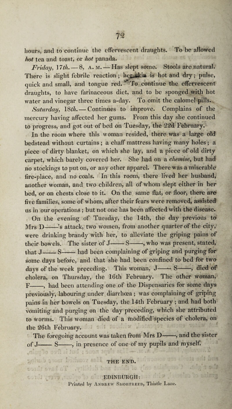 hours, and to continue the effervescent draughts. To be allowed hot tea and toast, or hot panada. Friday, ] 7th. — 8, a. m. — Has slept some. Stools are natural. There is slight febrile reaction ; hej^skia is hot and dry; pulse, quick and small, and tongue red. ' To continue the effervescent draughts, to have farinaceous diet, and to be sponged with hot water and vinegar three times a-day. To omit the calomel pills. Saturday, 18^. — Continues to improve. Complains of the mercury having affected her gums. From this day she continued to progress, and got out of bed on Tuesday, the 22d February. In the room where this woman resided, there was a large old bedstead without curtains ; a chaff mattress having many holes ; a piece of dirty blanket, on which she lay, and a piece of old dirty carpet, which barely covered her. She had on a chemise, but had no stockings to put on, or any other apparel. There was a miserable fire-place, and no coals. In this room, there lived her husband, another woman, and two children, all of whom slept either in her bed, or on chests close to it. On the same flat, or floor, there are five families, some of whom, after their fears were removed, assisted us in our operations ; but not one has been affected with the disease. On the evening of Tuesday, the I4th, the day previous to y/jrs p)-,’s attack, two women, from another quarter of the city, were drinking brandy with her, to alleviate the griping pains of their bowels. The sister of J-S-, who was present, stated, that J-S-had been complaining of griping and purging for some days before, and that she had been confined to bed for two days of the week preceding. This woman, J-S-, died of cholera, on Thursday, the 16th February. The other woman, F-, had been attending one of the Dispensaries for some days previously, labouring under diarrhoea ; was complaining of griping pains in her bowels on Tuesday, the 14th February ; and had both vomiting and purging on the day preceding, which she attributed to worms. This woman died of a modified species of cholera, on the 26th February. The foregoing account was taken from Mrs D-, and the sister of J- S-, in presence of one of my pupils and myself. THE END. EDINBURGH: Printed by Andrew Shortkeed, Thistle Lane.