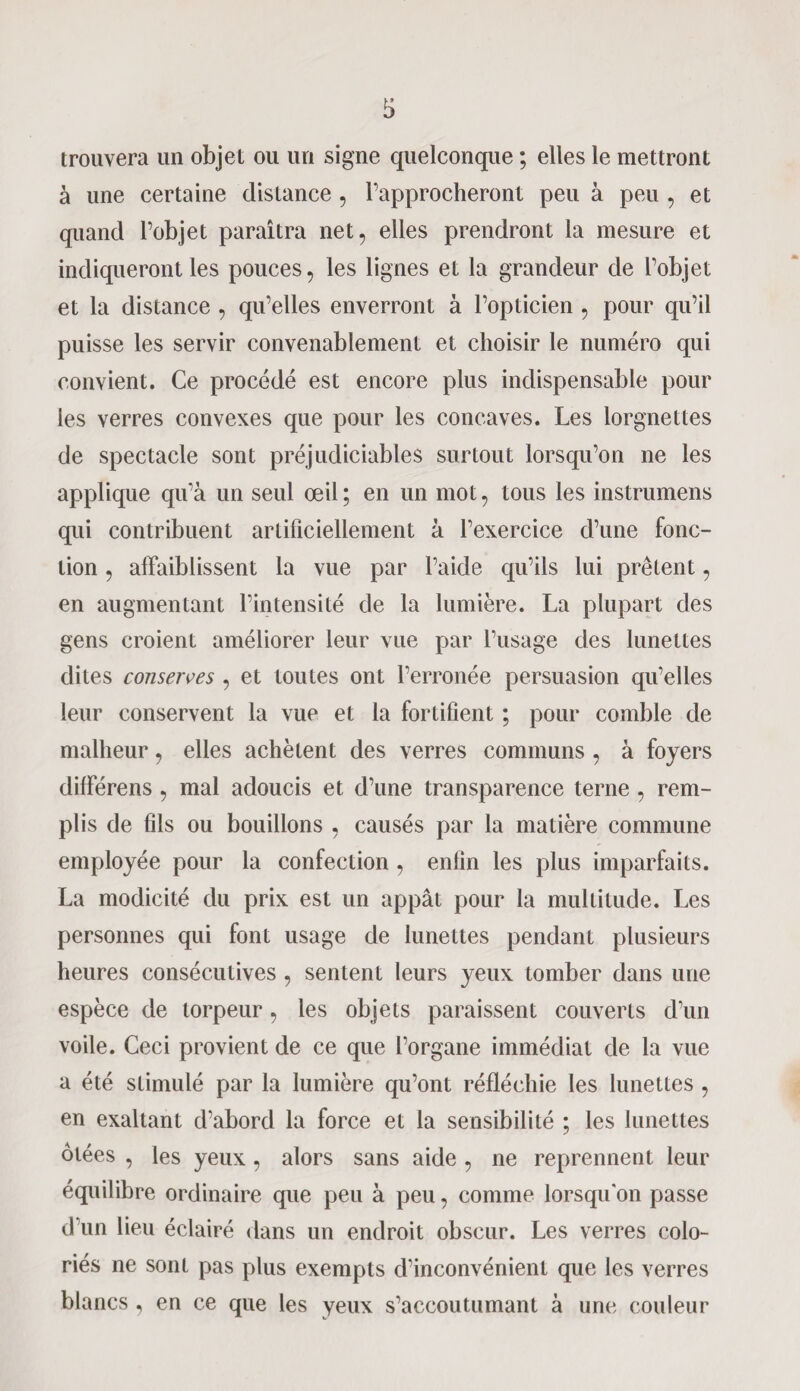 trouvera un objet ou un signe quelconque ; elles le mettront à une certaine distance , l’approcheront peu à peu , et quand l’objet paraîtra net, elles prendront la mesure et indiqueront les pouces, les lignes et la grandeur de l’objet et la distance , qu’elles enverront à l’opticien , pour qu’il puisse les servir convenablement et choisir le numéro qui convient. Ce procédé est encore plus indispensable pour les verres convexes que pour les concaves. Les lorgnettes de spectacle sont préjudiciables surtout lorsqu’on ne les applique qu’à un seul œil; en un mot, tous les instrumens qui contribuent artificiellement à l’exercice d’une fonc¬ tion , affaiblissent la vue par l’aide qu’ils lui prêtent, en augmentant l’intensité de la lumière. La plupart des gens croient améliorer leur vue par l’usage des lunettes dites conserves , et toutes ont l’erronée persuasion qu’elles leur conservent la vue et la fortifient ; pour comble de malheur, elles achètent des verres communs , à foyers différens , mal adoucis et d’une transparence terne , rem¬ plis de fils ou bouillons , causés par la matière commune employée pour la confection , enfin les plus imparfaits. La modicité du prix est un appât pour la multitude. Les personnes qui font usage de lunettes pendant plusieurs heures consécutives , sentent leurs yeux tomber dans une espèce de torpeur, les objets paraissent couverts d’un voile. Ceci provient de ce que l’organe immédiat de la vue a été stimulé par la lumière qu’ont réfléchie les lunettes , en exaltant d’abord la force et la sensibilité ; les lunettes ôtées , les yeux, alors sans aide , ne reprennent leur équilibre ordinaire que peu à peu, comme lorsqu'on passe d’un lieu éclairé dans un endroit obscur. Les verres colo¬ riés ne sont pas plus exempts d’inconvénient que les verres blancs , en ce que les yeux s’accoutumant à une couleur