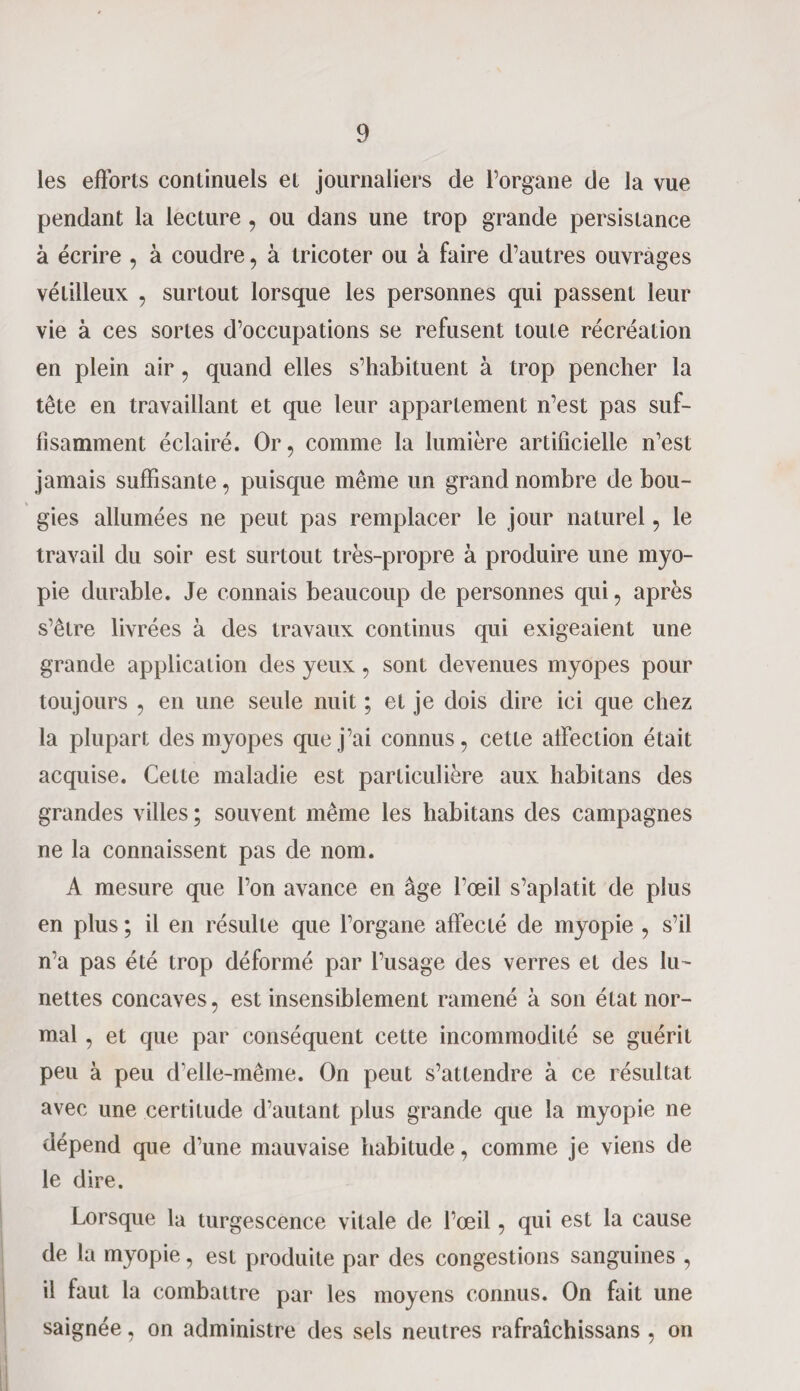 les efforts continuels et journaliers de l’organe de la vue pendant la lecture , ou dans une trop grande persistance à écrire , à coudre, à tricoter ou à faire d’autres ouvrages vétilleux , surtout lorsque les personnes qui passent leur vie à ces sortes d’occupations se refusent toute récréation en plein air, quand elles s’habituent à trop pencher la tête en travaillant et que leur appariement n’est pas suf¬ fisamment éclairé. Or, comme la lumière artificielle n’est jamais suffisante, puisque même un grand nombre de bou¬ gies allumées ne peut pas remplacer le jour naturel, le travail du soir est surtout très-propre à produire une myo¬ pie durable. Je connais beaucoup de personnes qui, après s’être livrées à des travaux continus qui exigeaient une grande application des yeux, sont devenues myopes pour toujours , en une seule nuit ; et je dois dire ici que chez la plupart des myopes que j’ai connus, cette affection était acquise. Cette maladie est particulière aux habitans des grandes villes ; souvent même les habitans des campagnes ne la connaissent pas de nom. A mesure que l’on avance en âge l’œil s’aplatit de plus en plus ; il en résulte que l’organe affecté de myopie , s’il n’a pas été trop déformé par l’usage des verres et des lu¬ nettes concaves, est insensiblement ramené à son état nor¬ mal , et que par conséquent cette incommodité se guérit peu à peu d’elle-même. On peut s’attendre à ce résultat avec une certitude d’autant plus grande que la myopie ne dépend que d’une mauvaise habitude, comme je viens de le dire. Lorsque la turgescence vitale de l’œil, qui est la cause de la myopie, est produite par des congestions sanguines , il faut la combattre par les moyens connus. On fait une saignée, on administre des sels neutres rafraîchissans , on