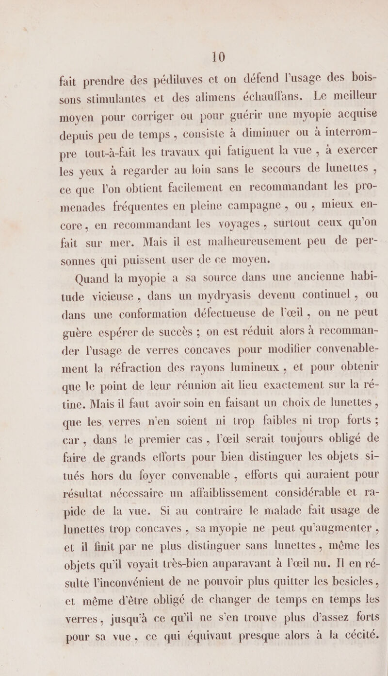 fait prendre des pédiluves et on defend 1 usage des bois¬ sons stimulantes et des alimens échauffans. Le meilleur moyen pour corriger ou pour guérir une myopie acquise depuis peu de temps , consiste à diminuer ou à interrom¬ pre tout-à-fait les travaux qui fatiguent la vue , à exercer les yeux à regarder au loin sans le secours de lunettes 7 ce que l’on obtient facilement en recommandant les pro¬ menades fréquentes en pleine campagne , ou , mieux en¬ core , en recommandant les voyages, surtout ceux qu’on fait sur mer. Mais il est malheureusement peu de per¬ sonnes qui puissent user de ce moyen. Quand la myopie a sa source dans une ancienne habi¬ tude vicieuse , dans un mydryasis devenu continuel , ou dans une conformation défectueuse de l’œil, on ne peut guère espérer de succès ; on est réduit alors à recomman¬ der l’usage de verres concaves pour modifier convenable¬ ment la réfraction des rayons lumineux . et pour obtenir que le point de leur réunion ait lieu exactement sur la ré¬ tine. Mais il faut avoir soin en faisant un choix de lunettes , que les verres n’en soient ni trop faibles ni trop forts ; car, dans le premier cas , l’œil serait toujours obligé de faire de grands efforts pour bien distinguer les objets si¬ tués hors du foyer convenable , efforts qui auraient pour résultat nécessaire un affaiblissement considérable et ra¬ pide de la vue. Si au contraire le malade fait usage de lunettes trop concaves , sa myopie ne peut qu’augmenter , et il finit par ne plus distinguer sans lunettes ? même les objets qu’il voyait très-bien auparavant à l’œil nu. Il en ré¬ sulte l’inconvénient de ne pouvoir plus quitter les besicles, et même d'être obligé de changer de temps en temps les verres, jusqu’à ce qu’il ne s’en trouve plus d’assez forts pour sa vue , ce qui équivaut presque alors à la cécité.