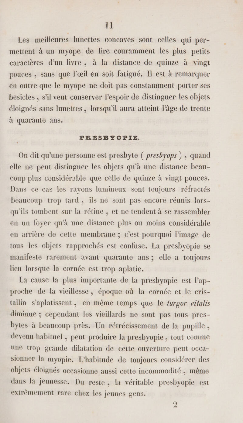 Les meilleures lunettes concaves sont celles qui per¬ mettent à un myope de lire couramment les plus petits caractères d’un livre , à la distance de quinze à vingt pouces , sans que l'œil en soit fatigué. Il est à remarquer en outre que le myope ne doit pas constamment porter ses besicles, s’il veut conserver l’espoir de distinguer les objets éloignés sans lunettes, lorsqu’il aura atteint l’âge de trente à quarante ans. PRESBY0PIE. On dit qu’une personne est presbyte ( presbyops ) , quand elle ne peut distinguer les objets qu’à une distance beau¬ coup plus considérable que celle de quinze à vingt pouces. Dans ce cas les rayons lumineux sont toujours réfractés beaucoup trop tard , ils ne sont pas encore réunis lors¬ qu'ils tombent sur la rétine , et ne tendent à se rassembler en un foyer qu’à une distance plus ou moins considérable en arrière de cette membrane ; c’est pourquoi l’image de tous les objets rapprochés est confuse. La presbyopie se manifeste rarement avant quarante ans ; elle a toujours lieu lorsque la cornée est trop aplatie. La cause la plus importante de la presbyopie est l’ap¬ proche de la vieillesse , époque où la cornée et le cris¬ tallin s’aplatissent, en même temps que le turgor vitcilis diminue ; cependant les vieillards ne sont pas tous pres¬ bytes à beaucoup près. Un rétrécissement de la pupille , devenu habituel, peut produire la presbyopie , tout comme une trop grande dilatation de cette ouverture peut occa¬ sionner la myopie. L’habitude de toujours considérer des objets éloignés occasionne aussi cette incommodité , même dans la jeunesse. Du reste , la véritable presbyopie est extrêmement rare chez les jeunes gens. 2