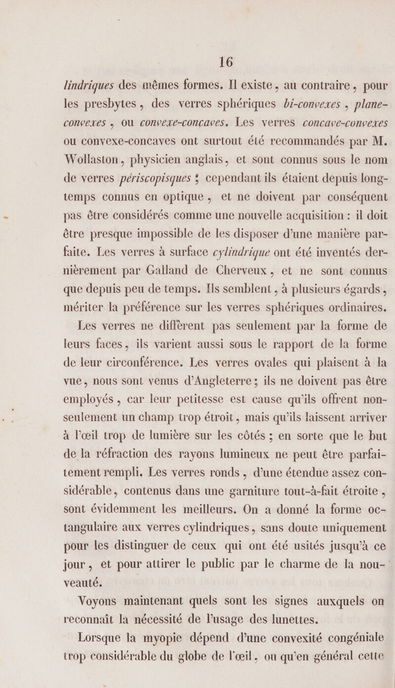 lindriques des mêmes formes. Il existe, au contraire, pour les presbytes, des verres sphériques bi-convexes , plane- convexes , ou convexe-concaves. Les verres concave-convexes ou convexe-concaves ont surtout été recommandés par M. Wollaston, physicien anglais, et sont connus sous le nom de verres périscopiscjues ; cependant ils étaient depuis long¬ temps connus en optique , et ne doivent par conséquent pas être considérés comme une nouvelle acquisition : il doit être presque impossible de les disposer d’une manière par¬ faite. Les verres à surface cylindrique ont été inventés der¬ nièrement par Galland de Cherveux, et ne sont connus que depuis peu de temps. Ils semblent, à plusieurs égards, mériter la préférence sur les verres sphériques ordinaires. Les verres ne diffèrent pas seulement par la forme de leurs faces, ils varient aussi sous le rapport de la forme de leur circonférence. Les verres ovales qui plaisent à la vue, nous sont venus d’Angleterre; ils ne doivent pas être employés , car leur petitesse est cause qu’ils offrent non- seulement un champ trop étroit, mais qu’ils laissent arriver à l’œil trop de lumière sur les côtés ; en sorte que le but de la réfraction des rayons lumineux ne peut être parfai¬ tement rempli. Les verres ronds , d’une étendue assez con¬ sidérable, contenus dans une garniture tout-à-fait étroite , sont évidemment les meilleurs. On a donné la forme oc- tangulaire aux verres cylindriques, sans doute uniquement pour les distinguer de ceux qui ont été usités jusqu’à ce jour, et pour attirer le public par le charme de la nou¬ veauté. Voyons maintenant quels sont les signes auxquels on reconnaît la nécessité de l’usage des lunettes. Lorsque la myopie dépend d’une convexité congéniale trop considérable du globe de l'œil, ou qu’en général cette