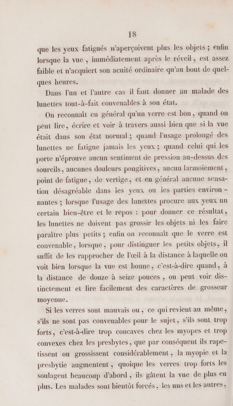 que les yeux fa ligués n’aperçoivent plus les objets ; enfin lorsque la vue , immédiatement après le réveil, est assez faible et n’acquiert son acuité ordinaire qu’au bout de quel¬ ques heures. Dans l’un et l’autre cas il faut donner au malade des lunettes tout-à-fait convenables à son état. On reconnaît en général qu’un verre est bon, quand on peut lire, écrire et voir à travers aussi bien que si la vue était dans son état normal ; quand l’usage prolongé des lunettes ne fatigue jamais les yeux ; quand celui qui les porte n’éprouve aucun sentiment de pression au-dessus des sourcils , aucunes douleurs pongitives, aucun larmoiement, point de fatigue, de vertige, et en général aucune sensa¬ tion désagréable dans les yeux ou les parties environ - liantes ; lorsque l’usage des lunettes procure aux yeux un certain bien-être et le repos : pour donner ce résultat , les lunettes ne doivent pas grossir les objets ni les faire paraître plus petits ; enfin on reconnaît que le verre est convenable, lorsque, pour distinguer les petits objets, il suffit de les rapprocher de l’œil à la distance à laquelle on voit bien lorsque la vue est bonne, c’est-à-dire quand, à la distance de douze à seize pouces , on peut voir dis¬ tinctement et lire facilement des caractères de grosseur moyenne. Si les verres sont mauvais ou , ce qui revient au même, s’ils ne sont pas convenables pour le sujet, s’ils sont trop forts, c’est-à-dire trop concaves chez les myopes et trop convexes chez les presbytes, que par conséquent ils rape¬ tissent ou grossissent considérablement, la myopie et la presbytie augmentent, quoique les verres trop forts les soulagent beaucoup d’abord , ils gâtent la vue de plus en plus. Les malades sont bientôt forcés, les uns et les autres ,