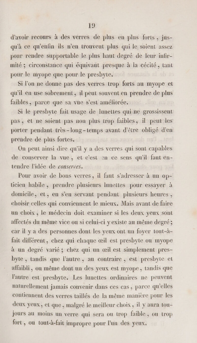 d’avoir recours à des verres de plus eu plus foins , jus¬ qu'à ce qu’enfm ils n’en trouvent plus qui le soient assez pour rendre supportable le plus haut degré de leur infir¬ mité ; circonstance qui équivaut presque à la cécité, tant pour le myope que pour le presbyte. Si l’on ne donne pas des verres trop forts au myope et qu’il en use sobrement , il peut souvent en prendre de plus faibles, parce que sa vue s’est améliorée. Si le presbyte fait usage de lunettes qui ne grossissent pas, et ne soient pas non plus trop faibles, il peut les porter pendant très-long-temps avant d’être obligé d’en prendre de plus fortes. On peut ainsi dire qu’il y a des verres qui sont capables de conserver la vue , et c’est en ce sens qu’il faut en¬ tendre l’idée de conserves. Pour avoir de bons verres, il faut s’adresser à un op¬ ticien habile , prendre plusieurs lunettes pour essayer à domicile, et, en s’en servant pendant plusieurs heures , choisir celles qui conviennent le mieux. Mais avant de faire un choix , le médecin doit examiner si les deux yeux sont affectés du même vice ou si celui-ci y existe au même degré ; car il y a des personnes dont les yeux ont un foyer tout-à- fait différent, chez qui chaque œil est presbyte ou myope à un degré varié ; chez qui un œil est simplement pres¬ byte , tandis que l’autre , au contraire , est presbyte et affaibli, ou même dont un des yeux est myope, tandis que l’autre est presbyte. Les lunettes ordinaires ne peuvent naturellement jamais convenir dans ces cas, parce qu’elles contiennent des verres taillés de la même manière pour les deux yeux, et que, malgré le meilleur choix, il y aura tou¬ jours au moins un verre qui sera ou trop faible , ou trop fort, ou tout-à-fait impropre pour l’un des yeux.