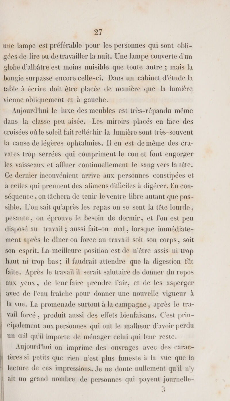 une lampe est préférable pour les personnes qui sont obli¬ gées de lire ou de travailler la nuit. Une lampe couverte d’un globe d’albâtre est moins nuisible que toute autre ; mais la bougie surpasse encore celle-ci. Dans un cabinet d’étude la table à écrire doit être placée de manière que la lumière vienne obliquement et à gauche. Aujourd’hui le luxe des meubles est très-répandu même dans la classe peu aisée. Les miroirs placés en face des croisées où le soleil fait réfléchir la lumière sont très-souvent la cause de légères ophtalmies. Il en est de même des cra¬ vates trop serrées qui compriment le cou et font engorger les vaisseaux et affluer continuellement le sang vers la tête. Ce dernier inconvénient arrive aux personnes constipées et à celles qui prennent des alimens difficiles à digérer. En con¬ séquence , on tâchera de tenir le ventre libre autant que pos¬ sible. L'on sait qu’après les repas on se sent la tête lourde, pesante, on éprouve le besoin de dormir, et l’on est peu disposé au travail ; aussi fait-on mal, lorsque immédiate¬ ment après le dîner on force au travail soit son corps, soit son esprit. La meilleure position est de n’être assis ni trop haut ni trop bas; il faudrait attendre que la digestion fût faite. Après le travail il serait salutaire de donner du repos aux yeux, de leur faire prendre l’air, et de les asperger avec de l’eau fraîche pour donner une nouvelle vigueur à la vue. La promenade surtout à la campagne, après le tra- vail forcé, produit aussi des effets bienfaisans. C'est prin- [ cipalement aux personnes qui ont le malheur d’avoir perdu i un œil qu’il importe de ménager celui qui leur reste. Aujourd’hui on imprime des ouvrages avec des carac- 1 tères si petits que rien n’est plus funeste à la vue que la lecture de ces impressions. Je ne doute nullement qu’il n’y ait un grand nombre de personnes qui payent journelle-