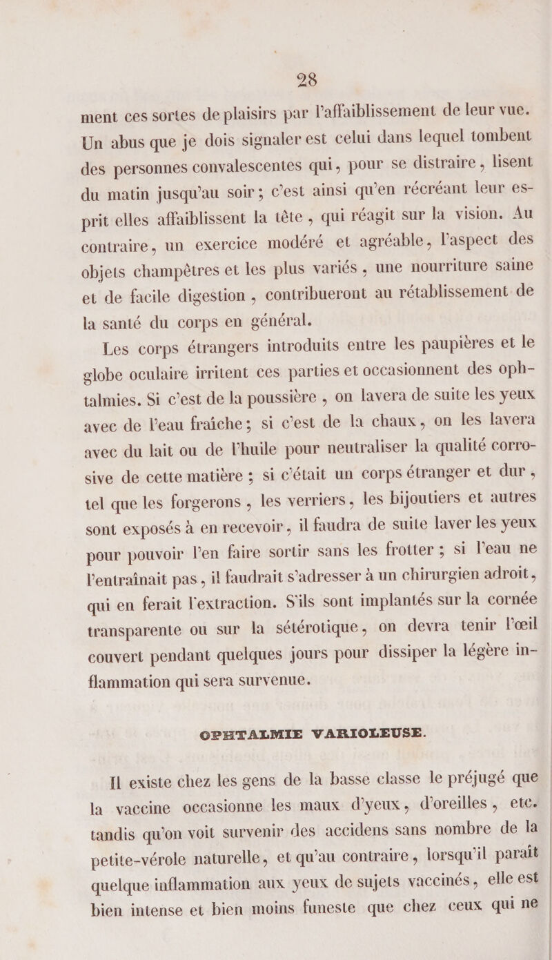 ment ces sortes déplaisirs par l’affaiblissement de leur vue. Un abus que je dois signaler est celui dans lequel tombent des personnes convalescentes qui, pour se distraire , lisent du matin jusqu’au soir ; c’est ainsi qu’en récréant leur es¬ prit elles affaiblissent la tête , qui réagit sur la vision. Au contraire, un exercice modéré et agréable, 1 aspect des objets champêtres et les plus varies , une nourriture saine et de facile digestion , contribueront au rétablissement de la santé du corps en général. Les corps étrangers introduits entre les paupières et le globe oculaire irritent ces parties et occasionnent des oph¬ talmies. Si c’est de la poussière , on lavera de suite les yeux avec de l’eau franche ; si c’est de la chaux, on les lavera avec du lait ou de l’huile pour neutraliser la qualité corro¬ sive de cette matière ; si c’était un corps étranger et dur, tel que les forgerons , les verriers, les bijoutiers et autres sont exposés à en recevoir, il faudra de suite laver les yeux pour pouvoir l’en faire sortir sans les frotter ; si l’eau ne l’entraînait pas, il faudrait s’adresser à un chirurgien adroit, qui en ferait l'extraction. S'ils sont implantés sur la cornée transparente ou sur la seterotique, on devra tenir 1 œil couvert pendant quelques jours pour dissiper la légèie in¬ flammation qui sera survenue. OPHTALMIE VARIOLEUSE. Il existe chez les gens de la basse classe le préjugé que la vaccine occasionne les maux d’yeux, d’oreilles , etc. tandis qu’on voit survenir des accidens sans nombre de la petite-vérole naturelle, et qu’au contraire, lorsqu’il paraît quelque inflammation aux yeux de sujets vaccinés, elle est bien intense et bien moins funeste que chez ceux qui ne