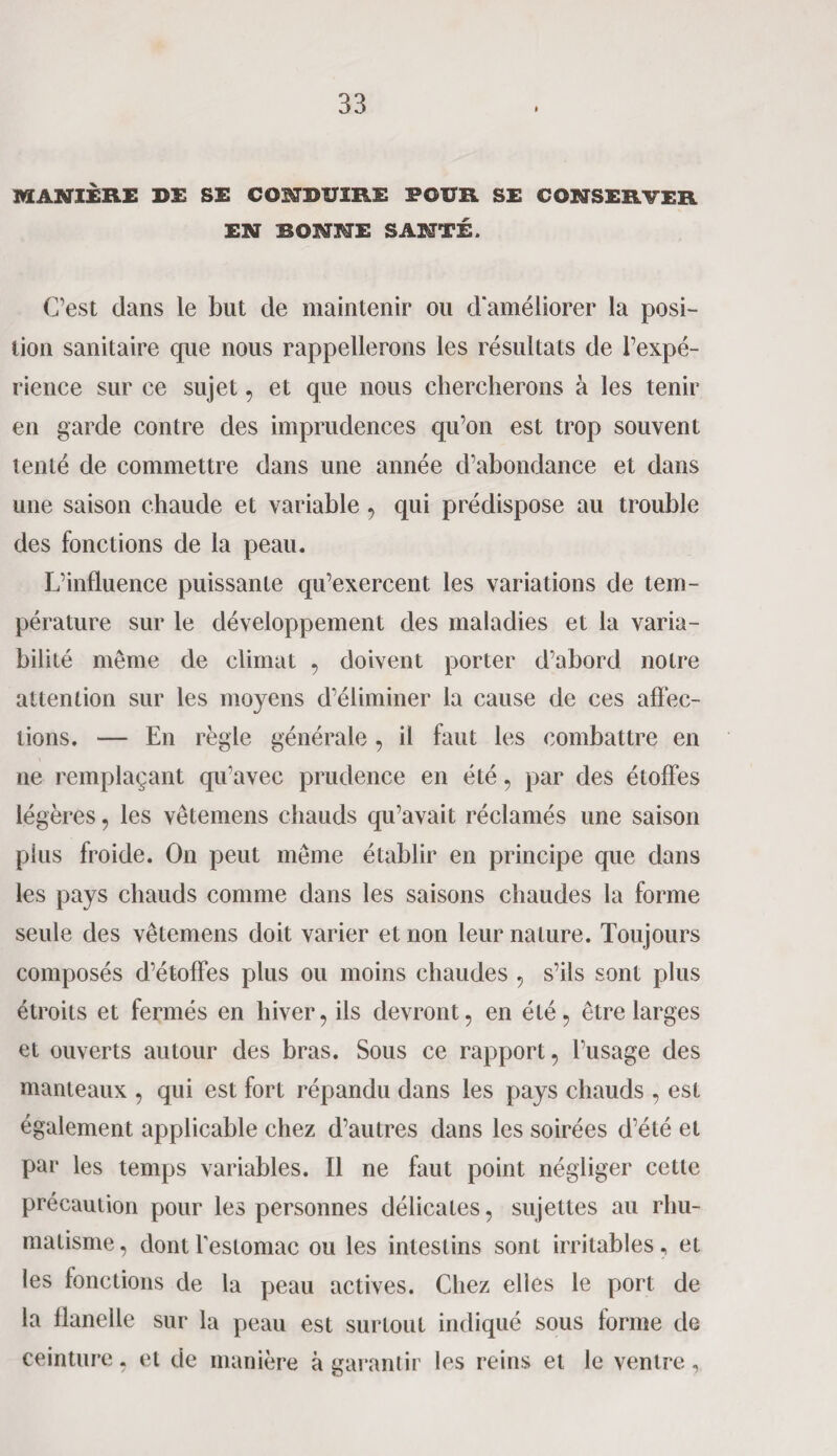 MANIÈRE DE SE CONDUIRE POUR SE CONSERVER EN BONNE SANTÉ. C’est dans le but de maintenir ou d'améliorer la posi¬ tion sanitaire que nous rappellerons les résultats de l’expé¬ rience sur ce sujet, et que nous chercherons à les tenir en garde contre des imprudences qu’on est trop souvent tenté de commettre dans une année d’abondance et dans une saison chaude et variable , qui prédispose au trouble des fonctions de la peau. L’influence puissante qu’exercent les variations de tem¬ pérature sur le développement des maladies et la varia¬ bilité même de climat , doivent porter d’abord notre attention sur les moyens d’éliminer la cause de ces affec¬ tions. — En règle générale, il faut les combattre en ne remplaçant qu'avec prudence en été , par des étoffes légères, les vêtemens chauds qu’avait réclamés une saison plus froide. On peut même établir en principe que dans les pays chauds comme dans les saisons chaudes la forme seule des vêtemens doit varier et non leur nature. Toujours composés d’étoffes plus ou moins chaudes , s’ils sont plus étroits et fermés en hiver, ils devront, en été, être larges et ouverts autour des bras. Sous ce rapport, l’usage des manteaux , qui est fort répandu dans les pays chauds , est également applicable chez d’autres dans les soirées d’été et par les temps variables. Il ne faut point négliger cette précaution pour les personnes délicates, sujettes au rhu¬ matisme, dont l’estomac ou les intestins sont irritables, et les fonctions de la peau actives. Chez elles le port de la flanelle sur la peau est surtout indiqué sous forme de ceinture, et de manière à garantir les reins et le ventre,