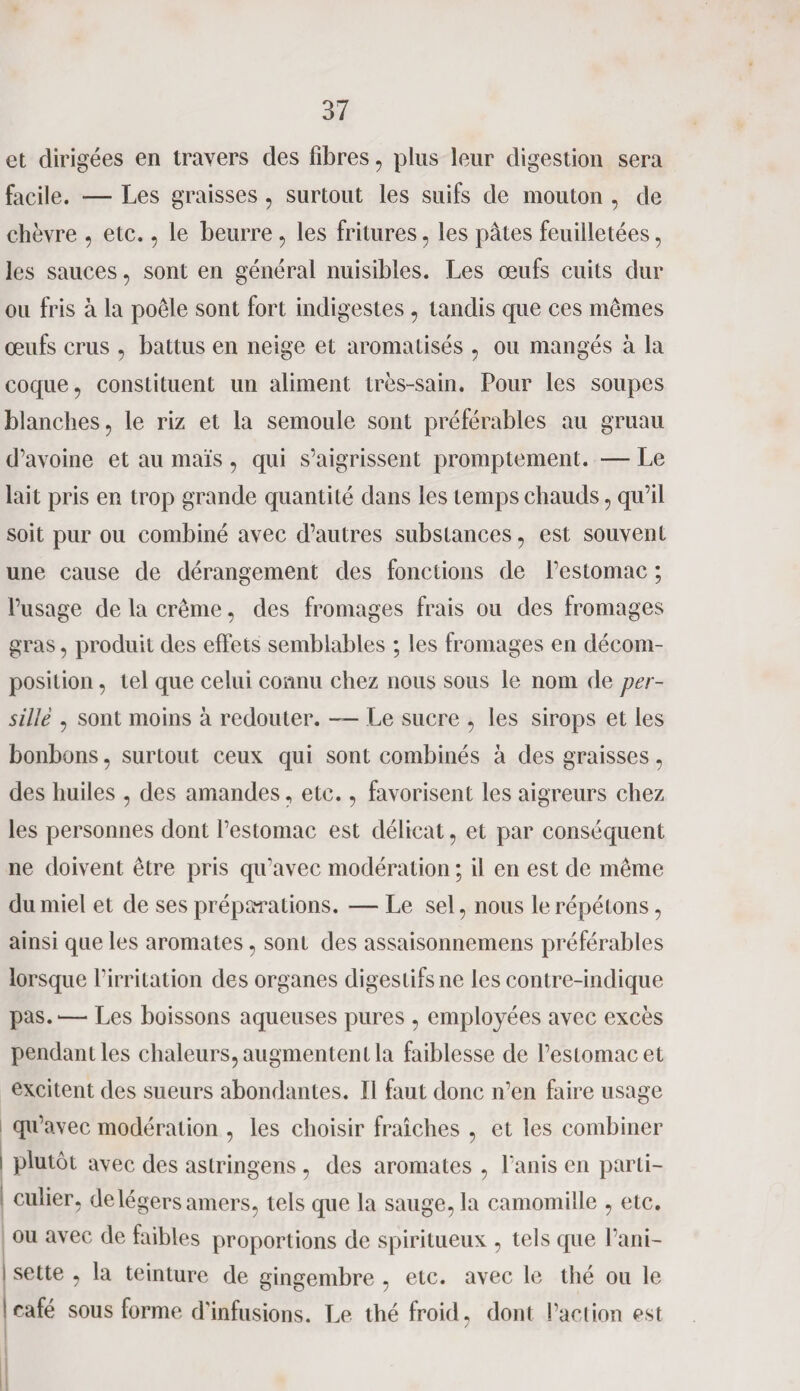 et dirigées en travers des fibres , plus leur digestion sera facile. — Les graisses , surtout les suifs de mouton , de chèvre , etc., le beurre, les fritures, les pâtes feuilletées, les sauces, sont en général nuisibles. Les œufs cuits dur ou fris à la poêle sont fort indigestes , tandis que ces mêmes œufs crus , battus en neige et aromatisés , ou mangés à la coque, constituent un aliment très-sain. Pour les soupes blanches, le riz et la semoule sont préférables au gruau d’avoine et au maïs , qui s’aigrissent promptement. — Le lait pris en trop grande quantité dans les temps chauds, qu’il soit pur ou combiné avec d’autres substances, est souvent une cause de dérangement des fonctions de l’estomac ; l’usage de la crème, des fromages frais ou des fromages gras, produit des effets semblables ; les fromages en décom¬ position , tel que celui connu chez nous sous le nom de per¬ sillé , sont moins à redouter. — Le sucre , les sirops et les bonbons, surtout ceux qui sont combinés à des graisses, des huiles , des amandes, etc., favorisent les aigreurs chez les personnes dont l’estomac est délicat, et par conséquent ne doivent être pris qu’avec modération ; il en est de même du miel et de ses préparations. — Le sel, nous le répétons, ainsi que les aromates, sont des assaisonnemens préférables lorsque l’irritation des organes digestifs ne les contre-indique pas. —- Les boissons aqueuses pures , employées avec excès pendant les chaleurs, augmentent la faiblesse de l’estomac et excitent des sueurs abondantes. Il faut donc n’en faire usage qu’avec modération , les choisir fraîches , et les combiner i plutôt avec des astringens , des aromates , l’anis en parti¬ culier, de légers amers, tels que la sauge, la camomille , etc. ou avec de faibles proportions de spiritueux , tels que l’ani- i sette , la teinture de gingembre , etc. avec le thé ou le ! café sous forme d'infusions. Le thé froid, dont l’action est /