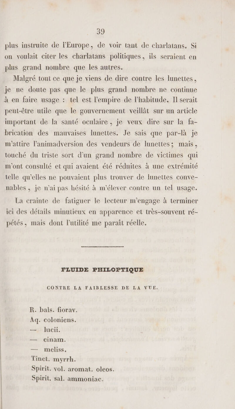 plus instruite de l’Europe, de voir tant de charlatans. Si on voulait citer les charlatans politiques, ils seraient en plus grand nombre que les autres. Malgré tout ce que je viens de dire contre les lunettes, je ne doute pas que le plus grand nombre ne continue à en faire usage : tel est l’empire de l’habitude. Il serait peut-être utile que le gouvernement veillât sur lin article important de la santé oculaire ? je veux dire sur la fa¬ brication des mauvaises lunettes. Je sais que par-là je m’attire l’animadversion des vendeurs de lunettes ; mais ? touché du triste sort d’un grand nombre de victimes qui m’ont consulté et qui avaient été réduites à une extrémité telle qu’elles ne pouvaient plus trouver de lunettes conve¬ nables , je n’ai pas hésité à m’élever contre un tel usage. La crainte de fatiguer le lecteur m’engage à terminer ici des détails minutieux en apparence et très-souvent ré¬ pétés , mais dont l’utilité me paraît réelle. FLUIDE PIÎILOIrTIQUE CONTRE LA FAIBLESSE DE LA VUE. R. bals, fiorav. Aq. coioniens. — lucii. — cinam. — meliss. Tinct. myrrh. Spirit. vol. aromat. oleos. Spirit. sal. ammoniac.