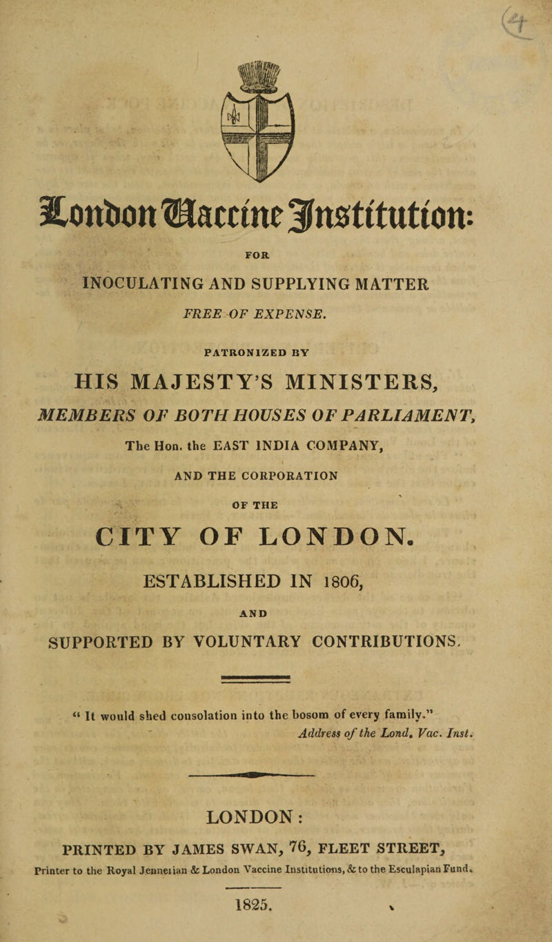 Hontron Uaccmc institution: FOR INOCULATING AND SUPPLYING MATTER FREE OF EXPENSE. PATRONIZED BY HIS MAJESTY’S MINISTERS, MEMBERS Of BOTH HOUSES OF PARLIAMENT, The Hon. the EAST INDIA COMPANY, I AND THE CORPORATION > OF THE CITY OF LONDON. ESTABLISHED IN 1806, AND SUPPORTED BY VOLUNTARY CONTRIBUTIONS, “ It would shed consolation into the bosom of every family.” Address of the Lond. Vac. Inst. LONDON: PRINTED BY JAMES SWAN, 76, FLEET STREET, Printer to the Royal Jeuneiian &amp; London Vaccine Institutions, &amp; to the Esculapian Fund. 1825.