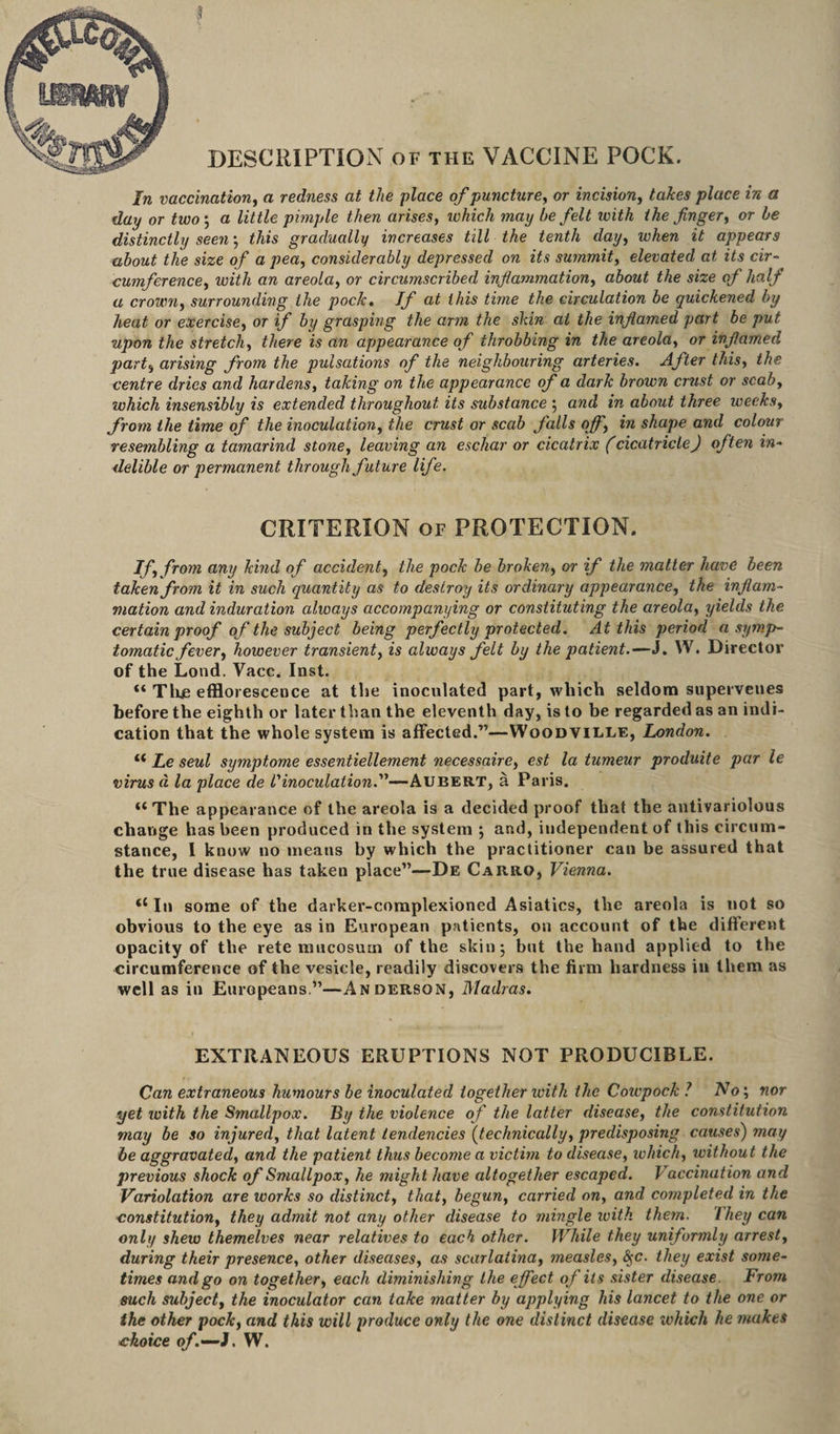 DESCRIPTION of the VACCINE POCK. In vaccination, a redness at the place of puncture, or incision, takes place in a day or two ; a little pimple then arises, which may be felt with the finger, or be distinctly seen; j/u's gradually increases till the tenth day, wAew appears about the size of a pea, considerably depressed on its summit, elevated at its cir¬ cumference, with an areola, or circumscribed inflammation, about the size of half a crown, surrounding the pock. If at this time the circulation be quickened by heat or exercise, or if by grasping the arm the skin at the inflamed part be put upon the stretch, there is an appearance of throbbing in the areola, or inflamed part} arising from the pulsations of the neighbouring arteries. After this, the centre dries and hardens, taking on the appearance of a dark brown crust or scab, which insensibly is extended throughout its substance ; and in about three weeks, from the time of the inoculation, the crust or scab falls of', in shape and colour resembling a tamarind stone, leaving an eschar or cicatrix (cicatricle) often in¬ delible or permanent through future life. CRITERION of PROTECTION. If, from any kind of accident, the pock he broken, or if the matter have been taken from it in such quantity as to destroy its ordinary appearance, the inflam¬ mation and induration always accompanying or constituting the areola, yields the certain proof of the subject being perfectly protected. At this period a symp¬ tomatic fever, however transient, is always felt by the patient.—J. W. Director of the Lond. Vacc. Inst. “ Tine efflorescence at the inoculated part, which seldom supervenes before the eighth or later than the eleventh day, is to be regarded as an indi¬ cation that the whole system is affected.”—Woodville, London. “ Le seul symptome essentiellement necessaire, est la tumeur produite par le virus d la place de l'inoculation.—Aubert, a Paris. <£ The appearance of the areola is a decided proof that the antivariolous change has been produced in the system ; and, independent of this circum¬ stance, I know no means by which the practitioner can be assured that the true disease has taken place”—De Car.ro, Vienna. In some of the darker-complexioned Asiatics, the areola is not so obvious to the eye as in European patients, on account of the different opacity of the rete mucosurn of the skin; but the hand applied to the circumference of the vesicle, readily discovers the firm hardness in them as well as in Europeans.”—Anderson, Madras. EXTRANEOUS ERUPTIONS NOT PRODUCIBLE. Can extraneous humours be inoculated together ivith the Cowpock ? No‘, nor yet with the Smallpox. By the violence of the latter disease, the constitution may be so injured, that latent tendencies (technically, predisposing causes') may be aggravated, and the patient thus become a victim to disease, which, without the previous shock of Smallpox, he might have altogether escaped. Vaccination and Variolation are works so distinct, that, begun, carried on, and completed in the constitution, they admit not any other disease to mingle ivith them. 7hey can only shew themelves near relatives to each other. While they uniformly arrest, during their presence, other diseases, as scarlatina, measles, they exist some¬ times and go on together, each diminishing the effect of its sister disease From such subject, the inoculator can take matter by applying his lancet to the one or the other pock, and this will produce only the one distinct disease which he makes choice of.—J. W.