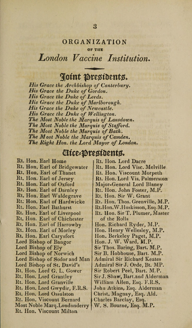 ORGANIZATION OF THE London Vaccine Institution. gjoint ^resstDenttf* His Grace the Archbishop of Canterbury. His Grace the Duke of Gordon. His Grace the Duke of Leeds. His Grace the Duke of Marlborough. His Grace the Duke of Newcastle. His Grace the Duke of Wellington. The Most Noble the Marquis of Lansdown. The Most Noble the Marquis of Stafford. The Most Noble the Marquis of Bath. The Most Noble the Marquis of Camden. The Right Hon. the Lord Mayor of London. (Utce^tegtDente. Rt. Hon. Earl Home Rt. Hon. Earl of Bridgewater Rt. Hon. Earl of Thanet Rt. Hon. Earl of Jersey Rt. Hon. Earl of Oxford Rt. Hon. Earl of Darnley Rt. Hon. Earl Waldegrave Rt; Hon. Earl of Hardwicke Rt. Hon. Earl Bathurst Rt. Hon. Earl of Liverpool Rt. Hon. Earl of Chichester Rt. Hon. Earl of Harrowby Rt. Hon. Earl of Morley Rt. Hon. Earl Carysfort Lord Bishop of Bangor Lord Bishop of Ely Lord Bishop of Norwich Lord Bishop of Sodor and Man Lord Bishop of St. David’s Rt. Hon. Lord G. L. Gower Rt. Hon. Lord Grantley Rt. Hon. Lord Granville Rt. Hon. Lord Gwydir, F.R.S. Rt. Hon. Lord Ossulston Rt. Hon. Viscount Bernard Most Noble Marq.Londonderry Rt. Hon. Viscount Milton Rt. Hon. Lord Dacre Rt. Hon. Lord Vise. Melville Rt. Hon. Viscount Morpeth Rt. Hon. Lord Vis. Palmerston Major-General Lord Blaney Rt. Hon. John Foster, M.P. Rt. Hon. Sir W. Grant Rt. Hon. Thos. Grenville, M.P. Rt.Hon.W.Huskisson,Esq.M,P. Rt. Hon. Sir T. Plumer, Master of the Rolls Hon. Richard Ryder, M.P. Hon. Henry Wellesley, M.P. Hon. Berkeley Paget, M.P. Hon. J. W. Ward, M.P. Sir Thos. Baring, Bart. M.P. Sir B. Hobhouse, Bart. M.P. Admiral Sir Richard Keates Admiral Sir J. Orde, Bt. MP. Sir Robert Peel, Bart. M.P. Sir J. Shaw, Bart.and Alderman William Allen, Esq. F.R.S. John Atkins, Esq. Alderman Christ. Magnay, Esq. Aid. Charles Barclay, Esq. W. S. Bourne, Esq. M.P.