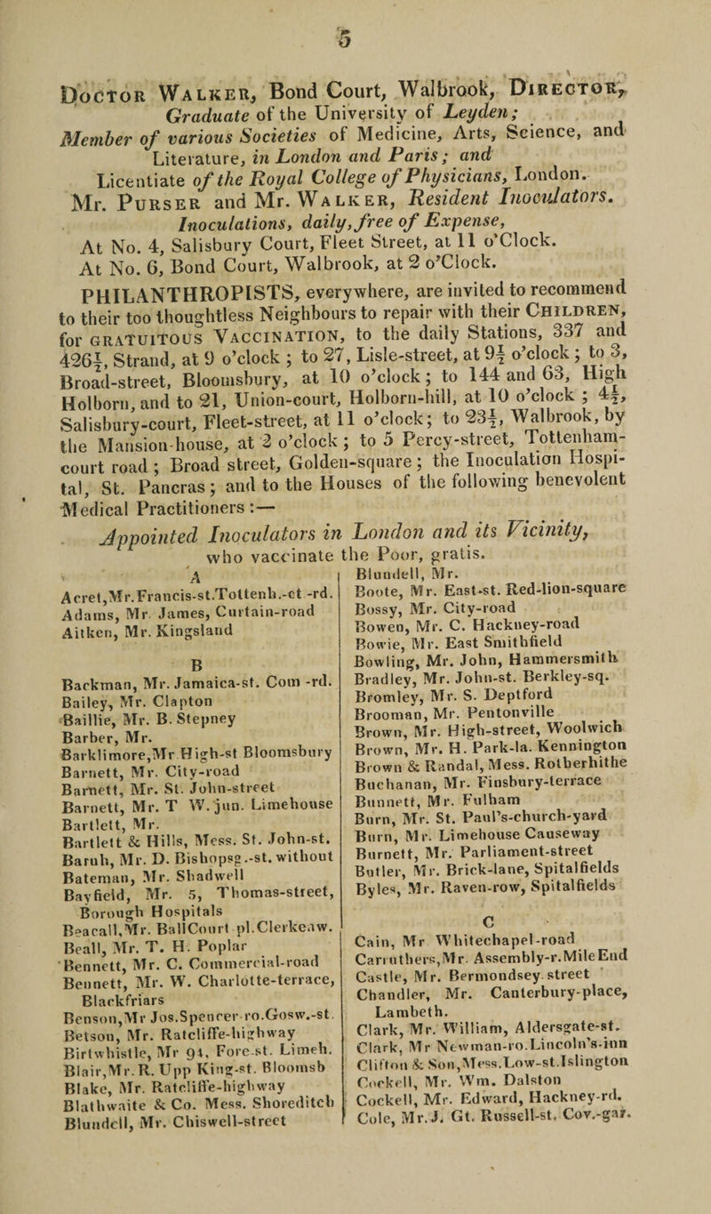 DfocTOR Walker, Bond Court, Walbrook, Director* Graduate of the University of Leyden; Member of various Societies of Medicine, Arts, Science, and Literature, in London and Paris ; and Licentiate of the Royal College of Physicians, London. Mr. Purser and Mr. Walker, Resident Inocul at or s. Inoculations, daily, free of Expense, At No. 4, Salisbury Court, Fleet Street, at 11 o’Clock. At No.* 6, Bond Court, Walbrook, at 2 o’Clock. PHILANTHROPISTS, everywhere, are invited to recommend to their too thoughtless Neighbours to repair with their Children, for gratuitous Vaccination, to the daily Stations, 337 and 426|, Strand, at 9 o’clock ; to 27, Lisle-street, at o’clock; to 3, Broad-street, Bloomsbury, at 10 o’clock; to 144 and 63, High Holborn, and to 21, Union-court, Holborn-hill, at 10 o’clock ; 4^, Salisbury-court, Fleet-street, at 11 o’clock; to 23|, Walbrook, by the Mansion-house, at 2 o’clock ; to 5 Percy-street, Tottenham- court road ; Broad street. Golden-square; the Inoculation Hospi¬ tal, St. Pancras; and to the Houses of the following benevolent Medical Practitioners:— Appointed Inoculators in London and its Vicinity, who vaccinate the Poor, gratis. A Acret,Mr.Francis-st.Toltenh.-ct -rd. Adams, Mr James, Curtain-road Aitken, Mr. Kingsland B Backman, Mr. Jamaica-st. Com -rd. Bailey, Mr. Clapton Baillie, Mr. B. Stepney Barber, Mr. Bark!imore,Mr High-st Bloomsbury Barnett, Mr. City-road Barnett, Mr. St. John-street Barnett, Mr. T W. jun. Limehouse Bartlett, Mr. Bartlett &amp; Hills, Mess. St. John-st. Baruli, Mr. D. Bishopsg .-st. without Bateman, Mr. Shadwell Bayfield, Mr. 5, Thomas-street, Borough Hospitals BeacalhMr. BallCourt pl.Clerkeaw. Beall, Mr. T. H. Poplar Bennett, Mr. C. Commereial-road Bennett, Mr. W. Charlotte-terrace, Blaekfriars Benson,Mr Jos.Spenrer ro.Gosw.-st. Betson, Mr. RatclifFe-highway Birtwhistle, Mr 94, Fore st. Limeh. Blair,Mr. R. Upp King-st. Bloomsb Blake, Mr. Rateliffe-higbway Blatbwaite &amp; Co. Mess. Shoreditch Blundell, Mr. Chiswell-street Blundell, Mr. Boote, Mr. East-st. Red-lion-square Bossy, Mr. City-road Bowen, Mr. C. Hackney-road Bowie, Mr. East Smithfield Bowling, Mr. John, Hammersmith Bradley, Mr. John-st. Berkley-sq. Bromley, Mr. S. Deptford Brooman, Mr. Pentonville Brown, Mr. High-street, Woolwich Brown, Mr. H. Park-la. Kennington Brown &amp; Randal, Mess. Rolberhithe Buchanan, Mr. Finsbury-terrace Bunnett, Mr. Fulham Burn, Mr. St. PauPs-church-yard Burn, Mr. Limehouse Causeway Burnett, Mr. Parliament-street Butler, Mr. Brick-lane, Spitalfields Byles, Mr. Raven-row, Spitalfields C Cain, Mr Whitechapel-road Carr others, Mr. Assembly-r. Mile End Castle, Mr. Bermondsey street Chandler, Mr. Canterbury-place, Lambeth. Clark, Mr. William, Aldersgate-st. Clark, Mr Newman-ro.Lincoln\s-inn Clifton &amp; Son,Mess.Low-st.Islington Cookell, Mr. Win. Dalston Cocked, Mr. Edward, Hackney-rd. Cole, Mr.J. Gt. Russell-st. Cov.-gajr.