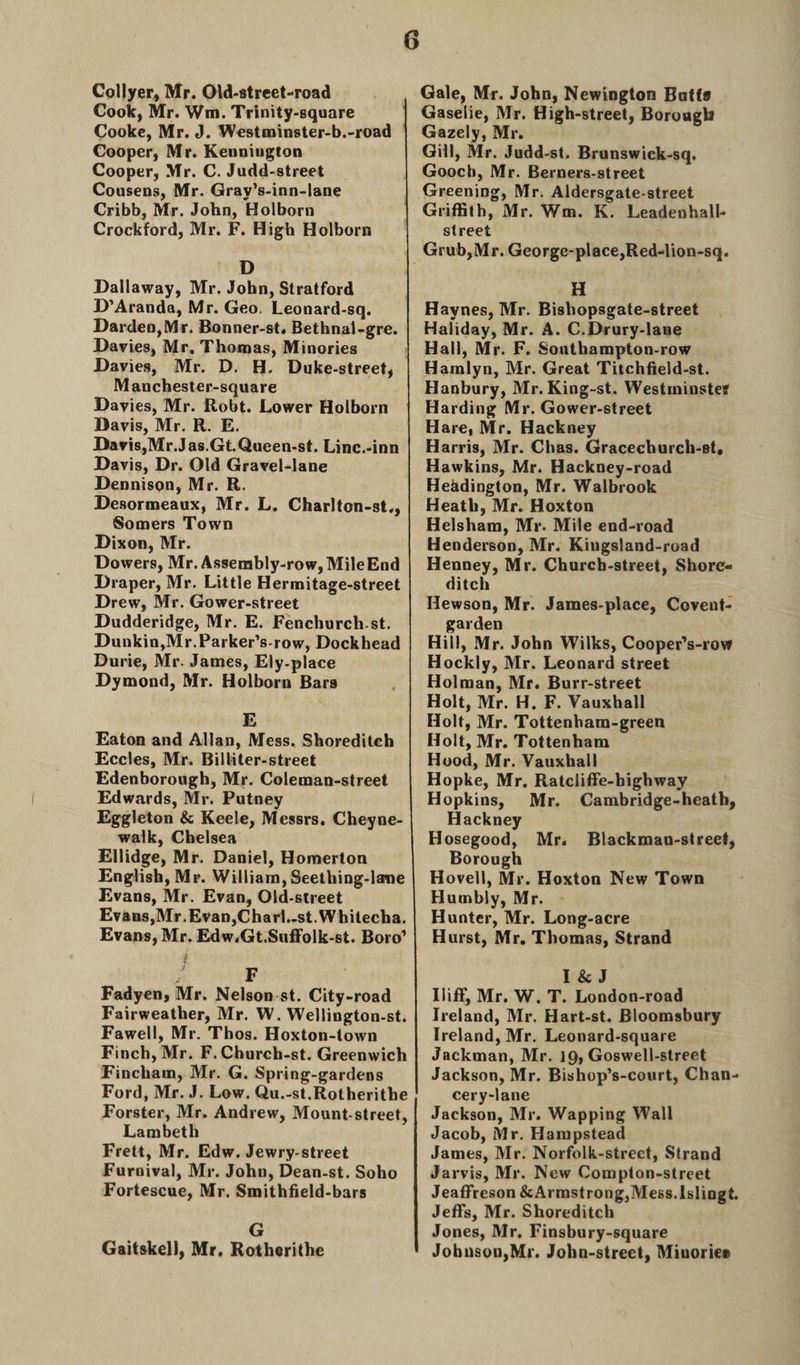 Collyer, Mr. Old-street-road Cook, Mr. Win. Trinity-square Cooke, Mr. J. Westminster-b.-road Cooper, Mr. Kenniugton Cooper, Mr. C. Judd-street Cousens, Mr. Gray’s-inn-lane Cribb, Mr. John, Holborn Crockford, Mr. F. High Holborn D Dallaway, Mr. John, Stratford D’Aranda, Mr. Geo. Leonard-sq. Darden,Mr. Bonner-st. Bethnal-gre. Davies, Mr. Thomas, Minories Davies, Mr. D. H. Duke-street, M anchest er-square Davies, Mr. Robt. Lower Holborn Davis, Mr. R. E. Davis,Mr.Jas.Gt.Queen-st. Linc.-inn Davis, Dr. Old Gravel-lane Dennison, Mr. R. Desormeaux, Mr. L. Charlton-st., Somers Town Dixon, Mr. Dowers, Mr. Assembly-row,MileEnd Draper, Mr. Little Hermitage-street Drew, Mr. Gower-street Dudderidge, Mr. E. Fenchurchst. Dunkin,Mr.Parker’s-row, Dockhead Durie, Mr. James, Ely-place Dymond, Mr. Holborn Bars E Eaton and Allan, Mess. Shoreditch Eccles, Mr. Billiter-street Edenborough, Mr. Coleman-street Edwards, Mr. Putney Eggleton &amp; Keele, Messrs. Cheyne- walk, Chelsea Ellidge, Mr. Daniel, Homerton English, Mr. William, Seething-lane Evans, Mr. Evan, Old-sireet Evans,Mr.Evan,Charl..st.Whitecha. Evans, Mr. Edw.Gt.Suffolk-st. Boro’ i. F Fadyen, Mr. Nelson st. City-road Fairweather, Mr. W. Wellington-st. Fawell, Mr. Thos. Hoxton-town Finch, Mr. F.Church-st. Greenwich Fincham, Mr. G. Spring-gardens Ford, Mr. J. Low. Qu.-st.Rotheritbe Forster, Mr. Andrew, Mount-street, Lambeth Frett, Mr. Edw. Jewry-street Furnival, Mr. John, Dean-st. Soho Fortescue, Mr. Smithfield-bars G Gaitskell, Mr. Rotherithe Gale, Mr. John, Newington Batts Gaselie, Mr. High-street, Borough Gazely, Mr. Gill, Mr. Judd-st. Brunswick-sq. Gooch, Mr. Berners-street Greening, Mr. Aldersgate-street Griffith, Mr. Wm. K. Leadenhall- street Grub,Mr. George-place,Red-lion-sq. H Haynes, Mr. Bishopsgate-street Haliday, Mr. A. C.Drury-lane Hall, Mr. F. Southampton-row Hamlyn, Mr. Great Titchfield-st. Hanbury, Mr. King-st. Westminster Harding Mr. Gower-street Hare, Mr. Hackney Harris, Mr. Chas. Gracechurch-st, Hawkins, Mr. Hackney-road Hehdington, Mr. Walbrook Heath, Mr. Hoxton Helsham, Mr. Mile end-road Henderson, Mr. Kingsland-road Henney, Mr. Church-street, Shore¬ ditch Hewson, Mr. James-place, Covent- garden Hill, Mr. John Wilks, Cooper’s-row Hockly, Mr. Leonard street Holman, Mr. Burr-street Holt, Mr. H. F. Vauxhall Holt, Mr. Tottenham-green Holt, Mr. Tottenham Hood, Mr. Vauxhall Hopke, Mr. Ratcliffe-bighway Hopkins, Mr. Cambridge-heath, Hackney Hosegood, Mr. Blackman-street, Borough Hovell, Mr. Hoxton New Town Humbly, Mr. Hunter, Mr. Long-acre Hurst, Mr. Thomas, Strand I Sc J Iliff, Mr. W. T. London-road Ireland, Mr. Hart-st. Bloomsbury Ireland, Mr. Leonard-square Jackman, Mr. 19, Goswell-street Jackson, Mr. Bishop’s-court, Chan¬ cery-lane Jackson, Mr. Wapping Wall Jacob, Mr. Hampstead James, Mr. Norfolk-strect, Strand Jarvis, Mr. New Compton-street Jeaffreson &amp; Armstrong,Mess. Islingt. Jeffs, Mr. Shoreditch Jones, Mr. Finsbury-square ' Johnson,Mr. John-street, Miuoriee