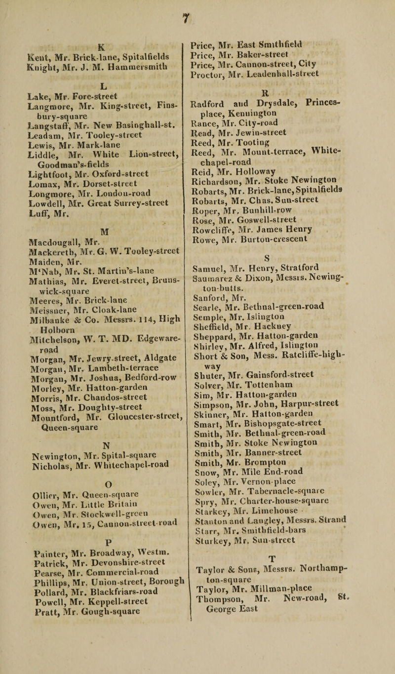 K Kent, Mr. Brick-lane, Spitalfields Knight, Mr. J. M. Hammersmith L Lake, Mr. Fore-street Langmore, Mr. King-street, Fins- bury-square Langstaff, Mr. New Basinghall-st. Leadam, Mr. Tooley-street Lewis, Mr. Mark-lane Liddle, Mr. White Lion-street, Goodman’s-fields Lightfoot, Mr. Oxford-street Lomax, Mr. Dorset-slreet Longmore, Mr. London-road Lowdell, Mr. Great Surrey-street Luff, Mr. M Macdougall, Mr. Mackereth, Mr. G. W. Tooley-street Maiden, Mr. M‘Nab, Mr. St. MartinVlane Mathias, Mr. Everet-street, Bruns- wick-square Meeres, Mr. Brick-lane Meissner, Mr. Cloak-lane Milbanke &amp; Co. Messrs. 114, High Hoi born Mitchelson, W. T. MD. Edgeware- road Morgan, Mr. Jewry-street, Aldgate Morgan, Mr. Lambeth-terrace Morgan, Mr. Joshua, Bedford-row Morley, Mr. Hatton-garden Morris, Mr. Chandos-street Moss, Mr. Doughty-street Mountford, Mr. Gloucester-street, Queen-square N Newington, Mr. Spital-square Nicholas, Mr. Whitechapel-road O Ollier, Mr. Queen-square Owen, Mr. Little Britain Owen, Mr. Stockwell-green Owen, Mr, 15, Cannon-street-road P Painter, Mr. Broadway, Westm. Patrick, Mr. Devonshire-street Pearse, Mr. Commercial-road Phillips, Mr. Union-street, Borough Pollard, Mr. Blackfriars-road Powell, Mr. Keppell-street Pratt, Mr. Gough-square Price, Mr. East Smithfield Price, Mr. Baker-street Price, Mr. Cannon-street, City Proctor, Mr. Leadenhull-street R Radford and Drysdale, Princcs- place, Kenuington Ranee, Mr. City-road Read, Mr. Jewin-street Reed, Mr. Tooting Reed, Mr. Mount-terrace, White¬ chapel-road Reid, Mr. Holloway Richardson, Mr. Stoke Newington Robarts, Mr. Briek-lane,Spitalfields Robarts, Mr. Chas. Sun-street Roper, Mr. Bunhill-row Rose, Mr. Goswell-street Rowcliffe, Mr. James Henry Rowe, Mr. Burton-crescent S Samuel, Mr. Henry, Stratford Sautnarez &amp; Dixon, Messrs. Ncwing- ton-butts. Sanford, Mr. Searle, Mr. Bethnal-green-road Semple, Mr. Islington Sheffield, Mr. Hackney Sheppard, Mr. Hatton-garden Shirley, Mr. Alfred, Islington Short &amp; Son, Mess. Ratcliffe-high- way Shuter, Mr. Gainsford-street Solver, Mr. Tottenham Sim, Mr. Hatton-gardeu Simpson, Mr. John, Harpur-street Skinner, Mr. Hatton-garden Smart, Mr. Bishopsgate-street Smith, Mr. Bethnal-green-road Smith, Mr. Stoke Newington Smith, Mr. Banner-street Smith, Mr. Brompton Snow, Mr. Mile End-road Soley, Mr. Vernon-place Sowler, Mr. Tabernacle-square Spry, Mr. Charter-house-square Starkey, Mr. Limehouse • Stanton and Langley, Messrs. Strand Starr, Mr. Smithfield-bars Stuikey, Mr. Sun-street T Taylor &amp; Sons, Messrs. Northamp- ton-square Taylor, Mr. Millman-place Thompson, Mr. New-road, St. George East