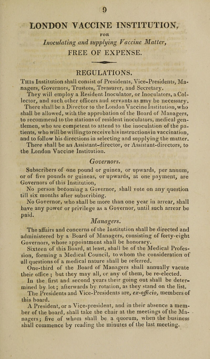 LONDON VACCINE INSTITUTION, FOR Inoculating and supplying Vaccine Matter, FREE OF EXPENSE. REGULATIONS. This Institution shall consist of Presidents, Vice-Presidents, Ma¬ nagers, Governors, Trustees, Treasurer, and Secretary. They will employ a Resident Inoculator, or Inoculators, a Col¬ lector, and such other officers and servants as may be necessary. There shall be a Director to the London Vaccine Institution, who shall be allowed, with the approbation of the Board of Managers, to recommend to the stations of resident inoculators, medical gen¬ tlemen, who are competent to attend to the inoculation of the pa¬ tients, who will be willing to receive his instructions in vaccination, and to follow his directions in selecting and supplying the matter. There shall be an Assistant-director, or Assistant-directors, to the London Vaccine Institution. Governors. Subscribers of one pound or guinea, or upwards, per annum, or of five pounds or guineas, or upwards, at one payment, are Governors of this Institution, No person becoming a Governor, shall vote on any question till six months after subscribing. No Governor, who shall be more than one year in arrear, shall have any power or privilege as a Governor, until such arrear be paid. Managers. The affairs and concerns of the Institution shall be directed and administered by a Board of Managers, consisting of forty-eight Governors, whose appointment shall be honorary. Sixteen of this Board, at least, shall be of the Medical Profes¬ sion, forming a Medical Council, to whom the consideration of all questions of a medical nature shall be referred. One-third of the Board of Managers shall annually vacate their office ; but they may all, or any of them, be re-elected. In the first and second years their going out shall be deter¬ mined by lot; afterwards by rotation, as they stand on the list. The Presidents and Vice-Presidents are, ex-officio, members of this board. A President, or a Vice-president, and in their absence a mem¬ ber of the board, shall take the chair at the meetings of the Ma¬ nagers 5 five of whom shall be a quorum, when the business shall commence by reading the minutes of the last meeting.