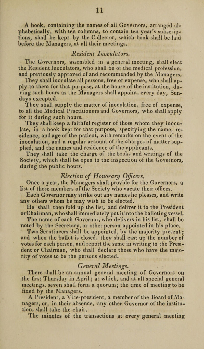 A book, containing the names of all Governors, arranged al¬ phabetically, with ten columns, to contain ten year’s subscrip¬ tions, shall be kept by the Collector, which book shall be laid before the Managers, at all their meetings. Resident Inoculators. The Governors, assembled in a general meeting, shall elect the Resident Inoculators, who shall be of the medical profession, and previously approved of and recommended by the Managers. They shall inoculate all persons, free of expense, who shall ap¬ ply to them for that purpose, at the house of the institution, du¬ ring such hours as the Managers shall appoint, every day, Sun¬ days excepted. They shall supply the matter of inoculation, free of expense, to all the Medical Practitioners and Governors, who shall apply for it during such hours. - They shall keep a faithful register of those whom they inocu¬ late, in a book kept for that purpose, specifying the name, re¬ sidence, and age of the patient, with remarks on the event of the inoculation, and a regular account of the charges of matter sup¬ plied, and the names and residence of the applicants. They shall take the charge of the books and writings of the Society, which shall be open to the inspection of the Governors, during the public hours. Election of Honorary Officers. Once a year, the Managers shall provide for the Governors, a list of those members of the Society who vacate their offices. Each Governor may strike out any names he pleases, and write any others whom he may wish to be elected. He shall then fold up the list, and deliver it to the President or Chairman, whoshall immediately put itinto the balloting vessel. The name of each Governor, who delivers in his list, shall be noted by the Secretary, or other person appointed in his place. Two Scrutineers shall be appointed, by the majority present; and when the ballot is closed, they shall cast up the number of votes for each person, and report the same in writing to the Presi¬ dent or Chairman, who shall declare those who have the majo¬ rity of votes to be the persons elected. General Meetings. There shall be an annual general meeting of Governors on the first Thursday in April; at which, and at all special general meetings, seven shall form a quorum; the time of meeting to be fixed by the Managers. A President, a Vice-president, a member of the Board of Ma¬ nagers, or, in their absence, any other Governor of the institu¬ tion, shall take the chair. The minutes of the transactions at every general meeting