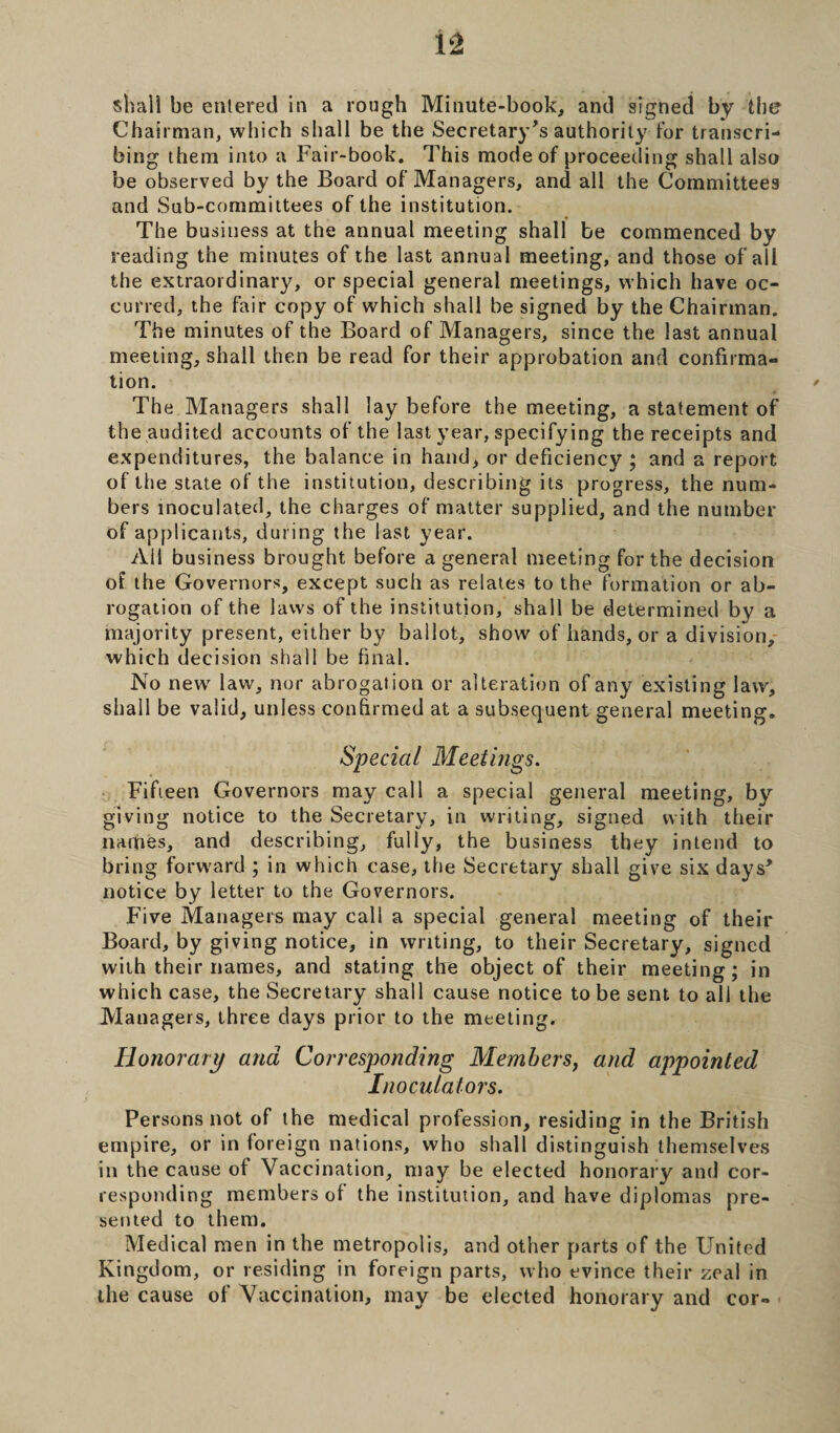 Chairman, which shall be the Secretary's authority for transcri¬ bing them into a Fair-book. This mode of proceeding shall also be observed by the Board of Managers, and all the Committees and Sub-committees of the institution. The business at the annual meeting shall be commenced by reading the minutes of the last annual meeting, and those of all the extraordinary, or special general meetings, which have oc¬ curred, the fair copy of which shall be signed by the Chairman. The minutes of the Board of Managers, since the last annual meeting, shall then be read for their approbation and confirma¬ tion. The Managers shall lay before the meeting, a statement of the audited accounts of the last year, specifying the receipts and expenditures, the balance in hand, or deficiency ; and a report of the state of the institution, describing its progress, the num¬ bers inoculated, the charges of matter supplied, and the number of applicants, during the last year. Ail business brought before a general meeting for the decision ot the Governors, except such as relates to the formation or ab¬ rogation of the laws of the institution, shall be determined by a majority present, either by ballot, show of hands, or a division, which decision shall be final. No new7 law, nor abrogat ion or alteration of any existing law, shall be valid, unless confirmed at a subsequent general meeting. Special Meetings. Fifteen Governors may call a special general meeting, by giving notice to the Secretary, in writing, signed with their names, and describing, fully, the business they intend to bring forward ; in which case, the Secretary shall give six days' notice by letter to the Governors. Five Managers may call a special general meeting of their Board, by giving notice, in writing, to their Secretary, signed with their names, and stating the object of their meeting; in which case, the Secretary shall cause notice to be sent to all the Managers, three days prior to the meeting. Honorary and Corresponding Members, and appointed Inoculators. Persons not of the medical profession, residing in the British empire, or in foreign nations, who shall distinguish themselves in the cause of Vaccination, may be elected honorary and cor¬ responding members of the institution, and have diplomas pre¬ sented to them. Medical men in the metropolis, and other parts of the United Kingdom, or residing in foreign parts, who evince their zeal in the cause of Vaccination, may be elected honorary and cor-