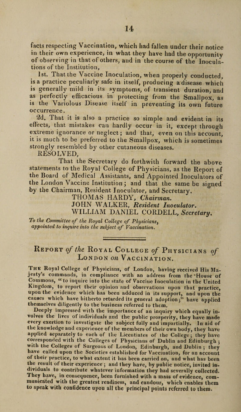 facts respecting Vaccination, which had fallen under their notice in their own experience, in what they have had the opportunity of observing in that of others, and in the course of the Inocula¬ tions of the Institution, 1st. That the Vaccine Inoculation, when properly conducted, is a practice peculiarly safe in itself, producing a disease which is generally mild in its symptoms, of transient duration, and as perfectly efficacious in protecting from the Smallpox, as is the Variolous Disease itself in preventing its own future occurrence. 2d. That it is also a practice so simple and evident in its effects, that mistakes can hardly occur in it, except through extreme ignorance or neglect; and that, even on this account, it is much to be preferred to the Smallpox, which is sometimes strongly resembled by other cutaneous diseases. RESOLVED, That the Secretary do forthwith forward the above statements to the Royal College of Physicians, as the Report of the Board of Medical Assistants, and Appointed Inoculators of the London Vaccine Institution; and that the same be signed by the Chairman, Resident Inoculator, and Secretary. THOMAS HARDY, Chairman. JOHN WALKER, Resident Inoculator. WILLIAM DANIEL CORDELL, Secretary. To the Committee of the Royal College of Physiciansf appointed to inquire into the subject of Vaccination. Report of the Royal College of Physicians of London on Vaccination. The Royal College of Physicians, of London, having received His Ma¬ jesty’s commands, in compliance with an address from the’House of Commons, “ to inquire into the state of Vacciue Inoculation in the United Kingdom, to report their opinion and observations upon that practice, upon the evidence which has been adduced in its support, and upon the causes which have hitherto retarded its general adoption;” have applied themselves diligently to the business referred to them. Deeply impressed with the importance of an inquiry which equally in¬ volves the lives of individuals and the public prosperity, they have made every exertion to investigate the subject fully and impartially. In aid of the knowledge and experience of the members of their own body, they have applied separately to each of the Licentiates of the College; they have corresponded with the Colleges of Physicians of Dublin and Edinburgh ; with the Colleges of Surgeons of London, Edinburgh, and Dublin ; they have called upon the Societies established for Vaccination, for an accouut of their practice, to what extent it has been carried on, and what has been the result of their experience ; and they have, by public notice, invited in¬ dividuals to contribute whatever information they had severally collected. They have, in consequence, been furnished with a mass of evidence, cotn- mumcated with the greatest readiness, and candour, which enables them to speak with confidence upon all the principal points referred to them.