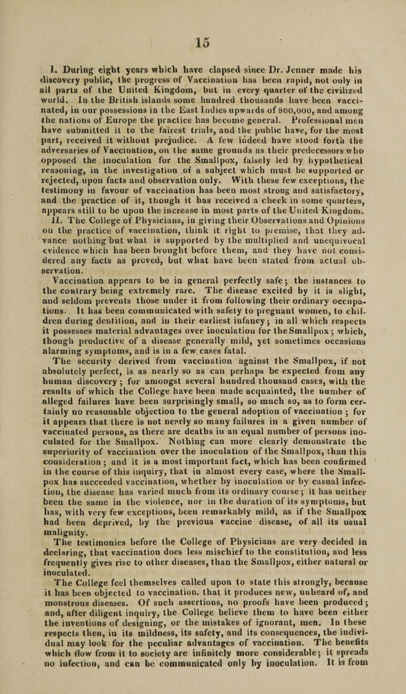I. During eight years which have elapsed since Dr. Jenner made his discovery public, the progress of Vaccination has been rapid, not only in all parts of the United Kingdom, but in every quarter of the civilized world. In the British islands some hundred thousands have been vacci¬ nated, in our possessions in the East Indies upwards of 800,000, and among the nations of Europe the practice has become general. Professional men have submitted it to the fairest trials, and the public have, for the most part, received it without prejudice. A few indeed have stood forth the adversaries of Vaccination, on the same grounds as their predecessors who opposed the inoculation for the Smallpox, falsely led by hypothetical reasoning, in the investigation of a subject which must be supported or rejected, upon facts and observation only. With these few exceptions, the testimony in favour of vaccination has been most strong and satisfactory, and the practice of it, though it has received a check in some quarters, appears still to be upon the increase in most parts of theUnited Kingdom. II. The College of Physicians, in giving tlieir Observations and Opinions on the practice of vaccination, think it right to premise, that they ad¬ vance nothing but what is supported by the multiplied and unequivocal evidence which has been brought before them, and they have not consi¬ dered any facts as proved, but what have been stated from actual ob¬ servation. Vaccination appears to be in general perfectly safe 5 the instances to the contrary being extremely rare. The disease excited by it is slight, and seldom prevents those under it from following their ordinary occupa¬ tions. It has been communicated with safety to pregnant women, to chil¬ dren during dentition, and iu their earliest infancy; in all which respects it possesses material advantages over inoculation for the Smallpox 3 which, though productive of a disease generally mild, yet sometimes occasions alarming symptoms, and is in a few, cases fatal. The security derived from vaccination against the Smallpox, if not absolutely perfect, is as nearly so as can perhaps be expected from any human discovery ; for amongst several hundred thousand cases, with the results of which the College have been made acquainted, the number of alleged failures have been surprisingly small, so much so, as to form cer¬ tainly no reasonable objection to the general adoption of vaccination ; for it appears that there is not nearly so many failures in a given number of vaccinated persons, as there are deaths in an equal number of persons ino¬ culated for the Smallpox. Nothing can more clearly demonstrate the superiority of vaccination over the inoculation of the Smallpox, than this consideiation ; and it is a most important fact, which has been confirmed in the course of this inquiry, that in almost every case, where the Small¬ pox has succeeded vaccination, whether by inoculation or by casual infec¬ tion, the disease has varied much from its ordinary course; it has neither been the same in the violence, nor in the duration of its symptoms, but has, with very few exceptions, been remarkably mild, as if the Smallpox had been deprived, by the previous vaccine disease, of all its usual malignity. The testimonies before the College of Physicians are very decided in declaring, that vaccination does less mischief to the constitution, and less frequently gives rise to other diseases, than the Smallpox, either natural or inoculated. The College feel themselves called upon to state this strongly, because it has been objected to vaccination, that it produces new, unheard of, and monstrous diseases. Of such assertions, no proofs have been produced ; and, after diligent inquiry, the College believe them to have been either the inventions of designing, or the mistakes of ignorant, men. In these respects then, in its mildness, its safety, and its consequences, the indivi¬ dual may look for the peculiar advantages of vaccination. The benefits which flow from it to society are infinitely more considerable; it spreads uo infection, and can be communicated only by inoculation. It is from
