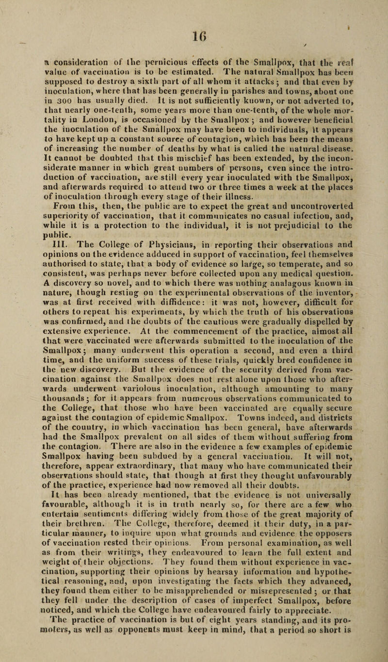 i r> i » consideration of the pernicious effects of the Smallpox, that the real value of vaccination is to be estimated. The natural Smallpox has been supposed to destroy a sixth part of all whom it attacks; and that even by inoculation, where that has been generally in parishes and towns, about one in 300 has usually died. It is not sufficiently known, or not adverted to, that nearly one-tenth, some years more than one-tenth, of the whole mor¬ tality in London, is occasioned by the Smallpox ; and however beneficial the iuoculation of the Smallpox may have been to individuals, it appears to have kept up a constant source of contagion, which has been the means of increasing the number of deaths by what is called the natural disease. It cannot be doubted that this mischief has been extended, by the incon¬ siderate manner in which great numbers of persons, even since the intro¬ duction of vaccination, are still every year inoculated with the Smallpox, and afterwards required to attend two or three times a week at the places of inoculation through every stage of their illness. From this, then, the public are to expect the great and uncontroverted superiority of vaccination, that it communicates no casual iufection, and, while it is a protection to the individual, it is not prejudicial to the public. III. The College of Physicians, in reporting their observations and opinions on the evidence adduced in support of vaccination, feel themselves authorised to state, that a body of evidence so large, so temperate, and so consistent, was perhaps never before collected upon any medical question. A discovery so novel, and to which there was nothing analagous known in nature, though resting on the experimental observations of the inventor, was at first received with diffidence: it was not, however, difficult for others to repeat, his experiments, by which the truth of his observations was confirmed, and the doubts of the cautious were gradually dispelled by extensive experience. At the commencement of the practice, almost all that were vaccinated were afterwards submitted to the inoculation of the Smallpox; many underwent this operation a second, and even a third time, and the uniform success of these trials, quickly bred confidence in the new discovery. But the evidence of the security derived from vac¬ cination against the Smallpox does not rest alone upon those who after¬ wards underwent variolous inoculation, although amounting to many thousands; for it appears from numerous observations communicated to the College, that those who have been vaccinated are equally secure against the contagion of epidemic Smallpox. Towns indeed, and districts of the country, in which vaccination has been general, have afterwards had the Smallpox prevalent on all sides of them without suffering from the contagion. There are also in the evidence a few examples of epidemic Smallpox having been subdued by a general vaccination. It will not, therefore, appear extraordinary, that many who have communicated their observations should state, that though at first they thought unfavourably of the practice, experience had now removed all their doubts. It has been already mentioned, that the evidence is not universally favourable, although it is in truth nearly so, for there are a few who entertain sentiments differing widely from those of the great majority of their brethren. The College, therefore, deemed it their duty, in a par¬ ticular manner, to inquire upon what grounds and evidence the opposers of vaccination rested their opinions. From personal examination, as well as from their writings, they endeavoured to learn the full extent and weight of their objections. They found them without experience in vac¬ cination, supporting their opinions by hearsay information and hypothe¬ tical reasoning, and, upon investigating the facts which they advanced, they found them either to he misapprehended or misrepresented ; or that they fell under the description of cases of imperfect Smallpox, before noticed, and which the College have endeavoured fairly to appreciate. The practice of vaccination is but of eight years standing, and its pro¬ moters, as well as opponents must keep in mind, that a period so short is
