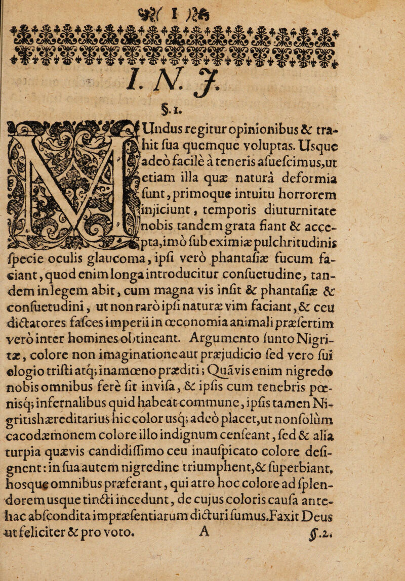 §. t. Undus regitur opinionibus & tra¬ hit fua quemque voluptas. Usque adeo facile a teneris afuefeimusjut etiam illa quae natura deformia funt, primoque intuitu horrorem iciunt, temporis diuturnitate tandem grata fiant & aece- _ _ ^ ta,imbfubeximiaspulchritudinis Ipecie oculis glaucoma ,ipfi vero phantafiae fucum fa¬ ciant, quod enim longa introducitur confuetudine, tan¬ dem inlegem abit, cum magna vis infit & phantafi^ confuetudini, utnonraroipfi naturae vim faciant, 6c ceu didatores falces imperii in oeconomia animali praeferri m vero inter homines obtineant. Argumento luntoNigri- tae, colore non imaginationeaut praejudicio fed vero fui elogio trifti atq; inamoeno praediti i Quavis enim nigredo nobis omnibus fere fit invifa, & ipfis cum tenebris pce¬ nis cp infernalibus quid habeat commune, ipfis tamen Ni- gritishsrcditarius hic color usq; adeo placet,ut nonfolum cacodaemonem colore illo indignum cenfcant, fed &: alia turpia quaevis candidiflimo ceu inaufpicato colore deii- gnent:infimantem nigredine triumphent,&fuperbiant, hosque omnibus praeferant, qui atro hoc colore ad fplen- dorem usque tindi incedunt, de cujus coloris caufa ante¬ hac abfeondita impraefentiarum diduri fumus JFaxit Deus m feliciter & pro voto. A jf.a.