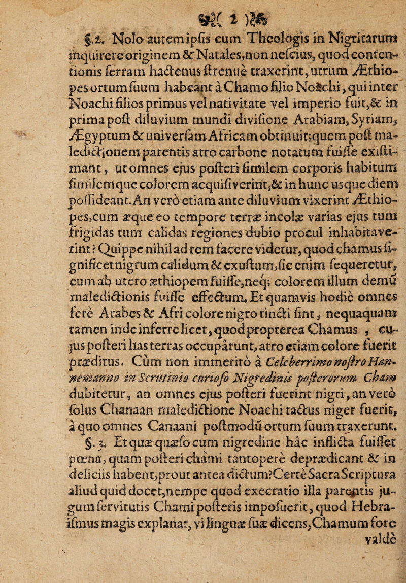 §.ir Nola autem ipfis cqm Theologis in Nigritamm inquirere originem & Natalcs,non nefcius,quod conten¬ tionis ferratn haftenus ftrenue traxerint,utrum aEthia* pes ortum fuum habeant a Chamo filio Ncichr, qui inter Noachi filios primus vel nativitate vel imperio fuit5& in primapoft diluvium mundi divifione Arabiam, Syriam* aEgyptum 6c univerfam Africam obtinui t>quem poft ma- 3edi£tionem parentis atro carbone notatum fuifle exifti- manc, ut omnes ejus pofteri fimilem corporis habitum fimilemque colorem acquifiveririt^ in hunc usque diem poffideant. An verd etiam ante diluvium vixerint ./Ethio- pes,cum aeque eo tempore terras incolar varias ejus tum frigidas tum calidas regiones dubio procul inhabitave¬ rint ? Quippe nihil ad rem facere videtur, quod chamus fi- gnificetnigrum calidum &: exuftum,fic enim fequeretur, eum ab utero a?thiopemfuiirc,neq> colorem illum demu maledidionis fuiife effedum* Et quamvis hodie omnes fere Arabes & Afri colore nigro tin£ii fint, nequaquam tamen inde inferre licet, quod propterea Chamus , cu¬ jus pofteri has terras occuparunt, atro etiam colore fuerit praeditus. Cum non immerito a Celeberrimo noftroHan- ne manno in Scrutinio cunofo Nigredinis pofierormn Cham dubitetur, an omnes ejus pofteri fuerint nigri, an vero foliis Chanaan matedi&ione Noachi ta£tus nig-er fuerit, a quo omnes Canaani poftmociu ortum fuum traxerunt. Et qu^qtiadb cum nigredine hac inflicta fuiflet poena, quam pofteri chami tantopere depr^dicant dc in deliciis habent,prout antea di&*um?CerteSacraScriptura aliud quid docet,nempe quod exeeratio illa parcatis ju¬ gum fervitucis Chami pofterisimpofuerit, quod Hebra- ifmus magis explanat, vi lingua fua? dicens,Chamum fore valde