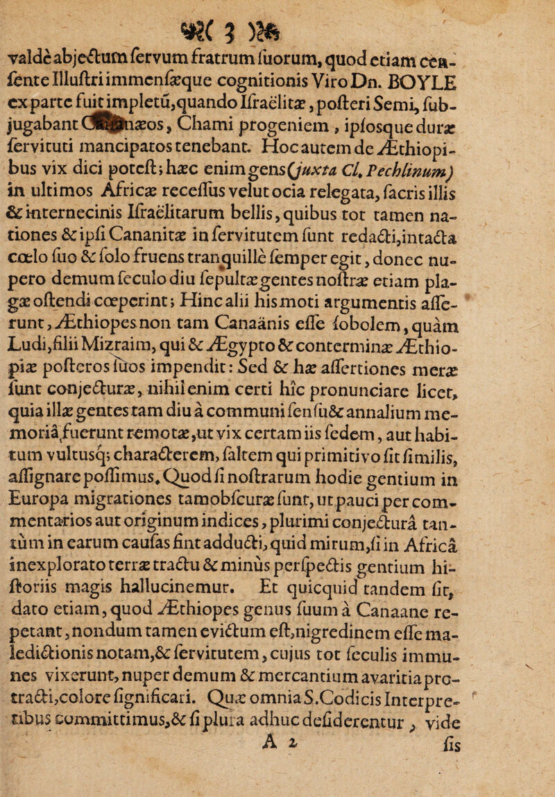 valdeabjeCtum fervum fratrum fuorum, quod etiam cea- fentellluftriimmcnfeque cognitionis Viro Dn. BOYLE cx parte fuit impletu,quando Ifraelita?, pofteri Semi, fub- jugabant(fllj&raos, Chami progeniem , ipfosquedura fervituti mancipatos tenebant. Hoc autem de ^Ethiopi- bus vix dici potcft;ha:c enimgensQuxta Cl.Pechlimtm) in ultimos Africa? receflusvelutociare.legata,facrisillis & internecinis Ifraelitarum bellis,quibus tot tamen na» dones &ipfiCananita? infervitutemfunt reda£H,intadta coelo fuo &: folo fruens tranquille femper egit, donec nu¬ pero demum feculo diu fepulta:gentesnofl:ra etiam pla¬ ga? oftendi coeperint; Hinc alii hismoti argumentis affe¬ runt, vEthiopes non tam Canaanis efle fobolem,quam Ludi,filii Mizraim, qui &c ^Egypto &: contermina? ^Ethio- pia? pofteros Tuos impendit :5ed & ha? affertiones mera funt conje&ura, nihil enim certi hic pronunciare licet, quia illa? gentes tam diu a communi fenfu& annalium me- moria fuerunt remotae,ut vix certam iis fedem, aut habi¬ tum vultusq; charaderem, faltcm qui primitivo fit fimilis, aflignarepoflimus.Quodfinoftrarum hodie gentium in Europa migrationes tamobfcura?funr,urpaucipercom- mentados aut originum indices, plurimi conje&ura tan¬ tum in earum caufasfintaddu&i, quid mirum,fi in Africa inexplorato terra tradu&minus perfpedis gentium hi- ftoriis magis hallucinemur. Et quicquid tandem fit* dato etiam,quod yEthiopes genus fuuma Canaane re¬ petant , nondum tamen eviCtum eft,nigredinem efle ma¬ ledictionis notam,^fervirutem, cujus tot feculis immu» nes vixerunt, nuper demum Stmercantium avaritiapre- tradi,colorefignificari. Qua: omniaS.CodicisInterpre¬ tibus committimus,& fi plura adhuc defiderentur , vide A 2, fis