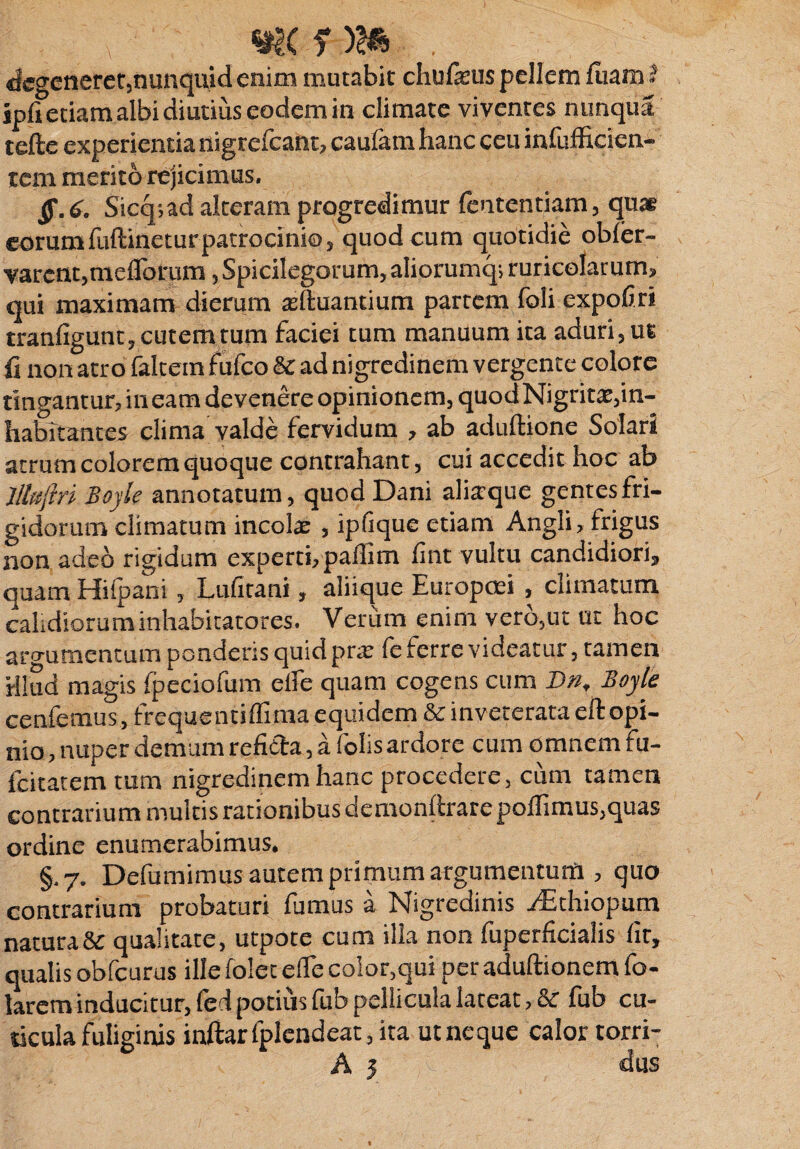 degeneret,nunquid enim mutabit chufieus pellem luam i jpfi etiam albi diutius eodem in climate viventes nimqiia tefte experientia nigrefeant, caufam hanc ceu infufficien- tem merito rejicimus, ff.6. Sicq;ad alteram progredimur (ententiam, quae eorumfuftinetur patrocinio, quod cum quotidie obler- varent,meflbrum, Spicilegorum, aliorumq; ruricolarum, qui maximam dierum asduantium partem foli expoliri tranfigunt, cutem tum faciei tum manuum ita aduri , ut ii non atro faltem fufeo & ad nigredinem vergente colore tingantur, ineam devenere opinionem, quodNigritat,in¬ habitantes clima valde fervidum , ab aduliione Solari atrum colorem quoque contrahant, cui accedit hoc ab Jllfsjm Boyk annotatum, quod Dani aliaquc gentes fri¬ gidorum climatum incolae , ipfique etiam Angli, frigus non adeo rigidum experti, palfim fint vultu candidiori, quam Hifpani, Lufitani, aliique Europaei , climatum calidiorum inhabitatores. Verum enim vero,ut ut hoc aro-umentum ponderis quid pra: fe ferre videatur, tamen H!ud magis fpeciofum elfe quam cogens cum B», Boyle cenfemus, frequcntifllma equidem & inveterata eft opi¬ nio, nuper demum refitta, a folis ardore cum omnem fu- fcitatem tum nigredinem hanc procedere, cum tamen contrarium multis rationibus demonftrare poffimus,quas ordine enumerabimus. §.7. Defumimus autem primum argumentum , quo contrarium probaturi fumus a Nigredinis .fEthiopum natura & qualitate, utpote cum illa non fuperficialis fit, qualis obfcurus ille folet e fle color,qui per aduftionem fo- larem inducitur, fed potius fub pellicula lateat, Se fub cu¬ ticula fuliginis inftarfplendeat, ita ut ne que calor torri-