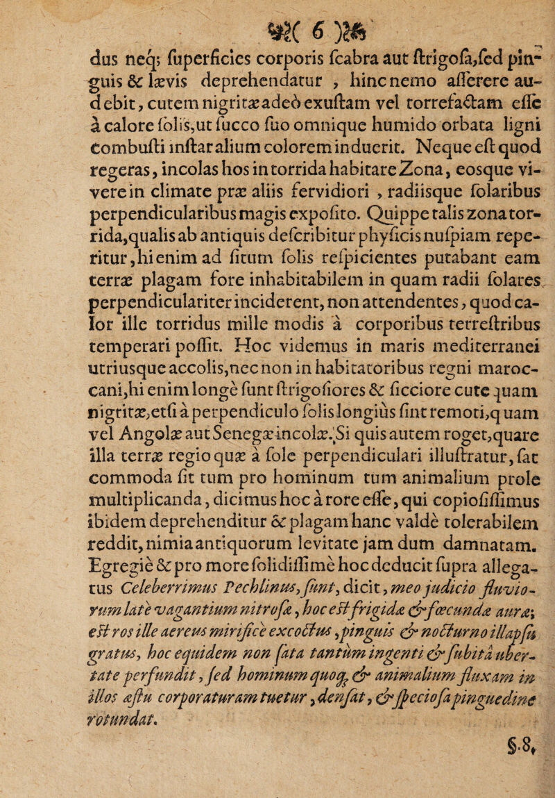 das neq> fuperficies corporis fcabra aut ftrigofa/ed piti- -guis&lasvis deprehendatur , hinc nemo aflerere au¬ debit, cutem nigritxadeoexuftam vel torrefaftam efle a calore fblis,ut fucco fuo omnique humido orbata ligni Combufti mftar alium colorem induerit. Neque eft quod regeras, incolas hos in torrida habitare Zona, eosque vi¬ vere in climate prx aliis fervidiori , radiisque folaribus perpendicularibus magis expolito. Quippe talis zona tor¬ rida,qualis ab antiquis deferibitur phyilcis nufpiam repe- ritur,hienimad ficum folis refpicientes putabant eam terras plagam fore inhabitabilem in quam radii folares perpendiculariter inciderent, non attendentes, q uod ca¬ lor ille torridus mille modis a corporibus terreftribus temperari poffit. Hoc videmus in maris mediterranei utriusqueaccolis,necnon in habitatoribus regni maroc- cani,hi enim longe funt ftrigofiores &c ficciore cute :juam nigriras;etfi a perpendiculo folis longius fint remori,q uam vel AngolasautSenegarincoLr%Si quisautem roget,quare illa terns regio quas a fole perpendiculari illuftratur,fat commoda fit tum pro hominum tum animalium prole multiplicanda, dicimus hoc a rore efle, qui copiofiflimus ibidem deprehenditur plagam hanc valde tolerabilem reddit, nimia antiquorum levitate jam dum damnatam. Egregie & pro more folidiilime hoc deducit fupra allega¬ tus Celeberrimus P cchfonm,fimi\ dicit, meo judicio fluvio- yum Ut e vagantium nitrofle, hoc eftfrigida & facunda aura\ esi ros ille aerem mirifice excotim pinguis & nocturno illapfn gvatmy hoc equidem non fata tantum ingenti & fubita uber- tat e perfundit fled hominum quoq^cfr animalium fluxam in illos aftu corporaturam tuetur, denfat, dr jjeciofapinguedine rotundat.