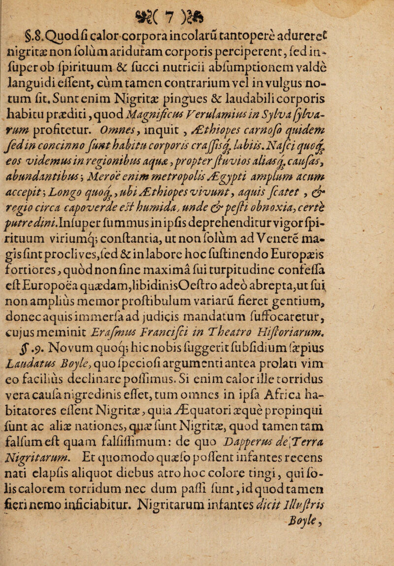 §.8,Quodfi calor corpora incolam tantopere adureret nigritxnon folum ari duram corporis perciperent, fed iu- fuperob fpirituum &: fueci nutricii abfumptionem valde languidi eilent, cum tamen contrarium vel in vulgus no¬ tum fit. Sunt enim Nigritx pingues &: laudabili corporis habitu praediti, quod Magnificus Verulamius in Sylva fyha¬ rum profitetur. Omnes, inquit, s£thiopes carnofo quidem fed in concinno funt habitu corporis crafflsq? Ubiis. Nafci qucjy eos videmus in regionibus aqua, propterfluvios aliascaufas, abundantibus ; Mero e emm metropolis /Egypti amplum acum accepit; Longo quoubi /E thiopes vivunt, aquis fiat et , & regio circa capoverae esi humida, unde &pejli obnoxia, certe ^/^^/.Inluperfummusinipfis deprehenditur vigor Ipi- rituum viriumq; conflantia, ut non folum ad Venere ma¬ gis fint procli ves}led Sc in labore hoc fuftinendo Europxis fortiores, quod non fine maxima fui turpitudine confefla eftEuropoea quxdam?libidinisOeftro adeo abrepta3ut fui non amplius memor proftibulum variaru fieret gentium, donec aquis immerfa ad judicis mandatum fuffocaretur, cujus meminit Erafinus Francifii in Theatro Hifioriarum. § .9. Novum quoq; hic nobis fuggerit fubfidium (xpius Laudatus Boyle, quo ipeciofi argumenti antea prolati vim eo facilius declinare poilimus. Si enim calor ille torridus veracaulanigredinis effectum omnes in ipfa Africa ha¬ bitatores ellent Nigritie, quia Aquatori xque propinqui funt ac alix nationes, qpx funt Nigrine, quod tamen tam falfumeft quam falfiffirnum: de quo Dapperus deiTerra Nigritarum. Et quomodo quxfo pofient infantes recens nati elapfis aliquot diebus atro hoc colore tingi, quifb- lis calorem torridum nec dum pafll funt, id quod tamen fieri nemo inficiabitur. Nigritarum infantes dicit lllujlns