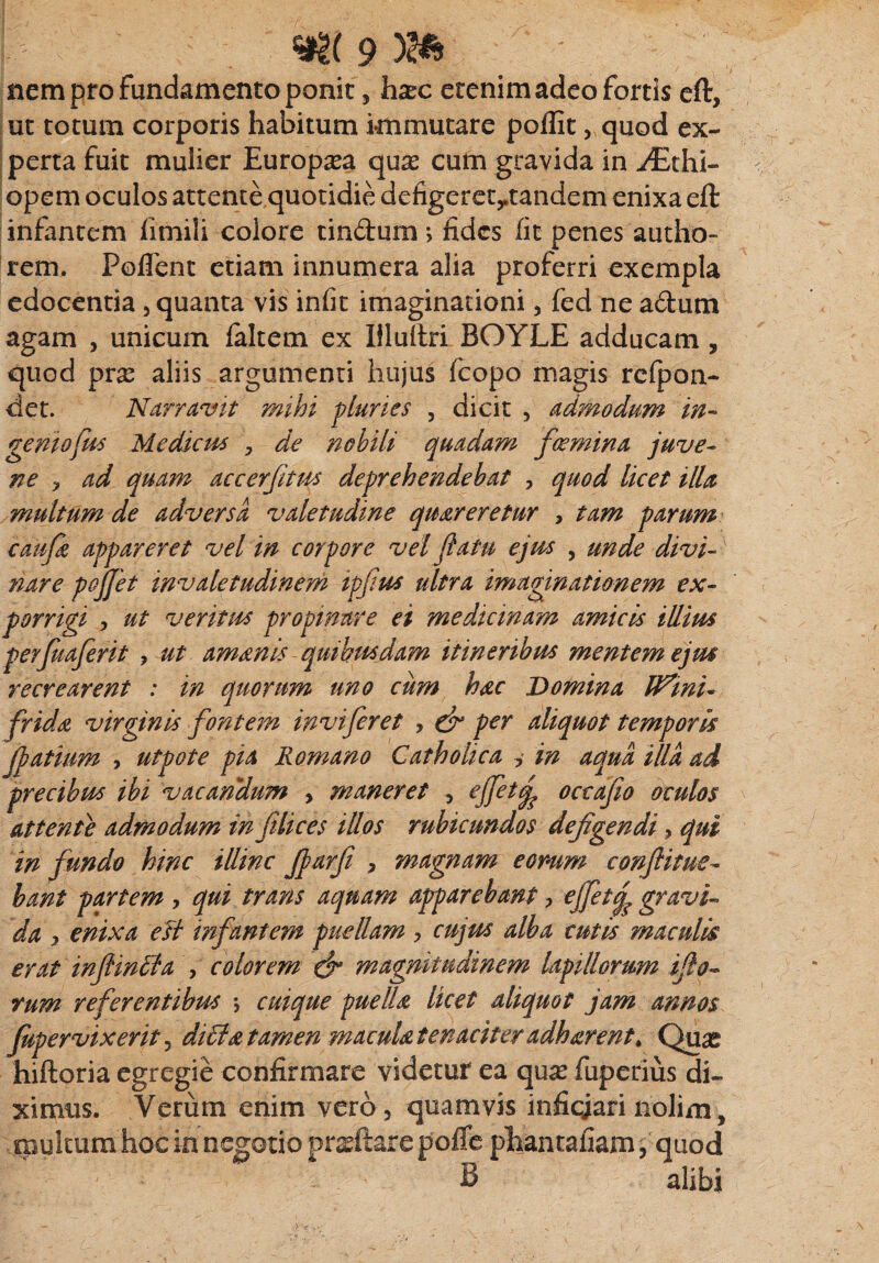 nem pro fundamento ponit 5 hxc etenim adeo fortis eft, ut totum corporis habitum immutare poffit, quod ex¬ perta fuit mulier Europaea quas cum gravida in yEthi- opem oculos attente quotidie defigeretytandem enixa eft infantem fimili colore tindum *, fides fit penes autho- rem. Poflent etiam innumera alia proferri exempla edocentia , quanta vis infit imaginationi, fed ne adum agam , unicum ialtem ex Hluftri BOYLE adducam, quod prx aliis argumenti hujus fcopo magis refpon- det. Narravit mihi pluries , dicit , admodum in¬ genio fus Medicus , de nobili quadam f(emina juve¬ ne > ad quam accerfitus deprehendebat , quod licet illa multum de adversa valetudine quareretur , tam parum caufi appareret vel in corpore vel flatu ejus , unde divi¬ nare pojjet invaletudinem ipfus ultra imaginationem ex¬ porrigi j ut veritus propinare ei medicinam amicis illius gerfuaferit , ut amanis quibusdam itineribus mentem ejus recrearent : in quorum uno cum hac Domina H^ini- frida virginis fontem inviferet , & per aliquot temporis Jlatium , utpote pia Romano Catholica , in aqua illa ad precibus ibi vacandum , maneret , effet(j? occafio oculos attente admodum in filices illos rubicundos defigendi, qui in fundo hinc illinc fjarfi , magnam eomm conflitue- bant partem , qui trans aquam apparebant > ejfetf gravi¬ da , enixa esi infantem puellam , cujus alba cutis maculis erat inflmila , colorem & magnitudinem lapillorum flo¬ rum referentibus •, cuique puella licet aliquot jam annos fupervixerit, diffla tamen macula tenaciter adharent, Qu^ hiftoria egregie confirmare videtur ea quas fuperius di¬ ximus. Verum enim vero, quamvis infiejari nolim, multum hoc in negotio prxftare pofie phantafiam, quod B alibi