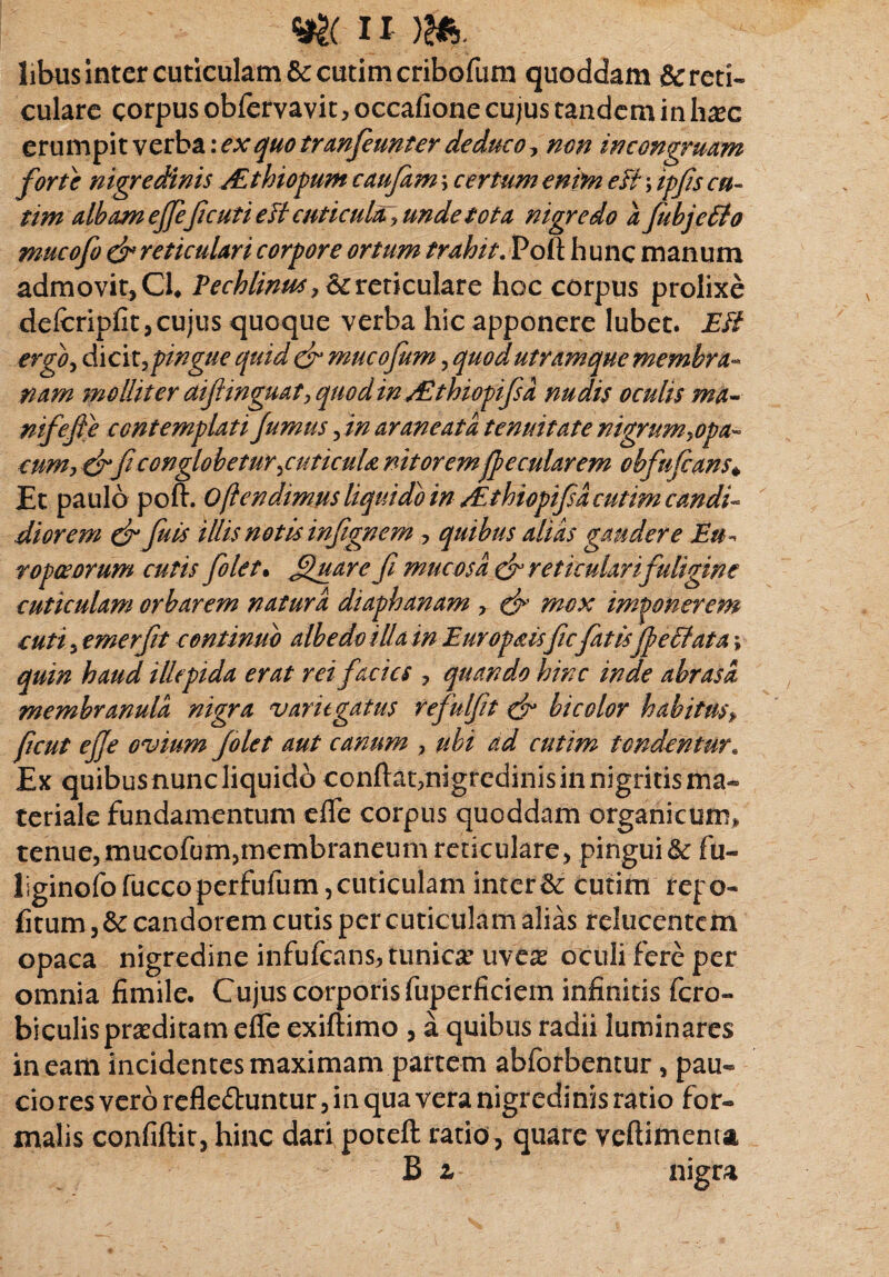 libus inter cuticulam & cutim cribofum quoddam &reti« culare corpus obfervavit, occafione cujus tandem in hsc erumpit verba: ex quo tranfeunter deduco, non in congruam forte nigredinis /£tInopum caufam \ certum enim efi; ipfis cu¬ ti m albam ejfefi cuti eff cuticula? unde tota nigredo a fubjcElo mucofo dr reticulari corpore ortum trahit. Poft hunc manum admovit, Cl* Pechlinm, & reticulare hoc corpus prolixe defcripfit, cujus quoque verba hic apponere lubet. Eft ergo, dicit, pingue quid & mucofum, quod utramque membra¬ nam molliter aifinguat, quod in JZthiopifsa nudis oculis ma^ nifefte contemplati fumus fin araneat a tenuitate nigrum^opa- cum, drfi conglobetur \cuticuU nitoremfi? e cularem obfufians» Et paulo poft. 0fi e ndimus liqui do in/Ethiopifia cutim candi¬ di orem dr fu is illis notis infignem , quibus alias gaudere Eu¬ ropae orum cutis fiolet• fluar efi mucosa dn reticulari fuligine cuticulam orbarem natura diaphanam , & mox imponerem cuti 3 emerfit continuo albe do illa in Europaisficfiatisfi? e Elata; quin haud illepida erat rei facies , quando hinc inde abrasa membranula nigra variegatus refulfit & bicolor habitus, ficut effe ovium folet aut canum , ubi ad cutim tondentur. Ex quibus nunc liquido conftat,nigredinis in nigritis ma¬ teriale fundamentum efle corpus queddam organicum, tenue,mucofum,membraneum reticulare, pingui&: fu- Hginofofuccoperfufum,cuticulam interi cutim repo- fitum, &: candorem cutis per cuticulam alias relucentem opaca nigredine infufcans? tunica? uves oculi fere per omnia fimile. Cujuscorporisfuperficieminfinidsfcro- biculisprsditamefleexiftimo , a quibus radii luminares ineam incidentes maximam partem abforbentur, pau- cio res vero refle&untur, in qua vera nigredinis ratio for¬ malis confiftit, hinc dari poteft ratio, quare veftimenta B l nigra