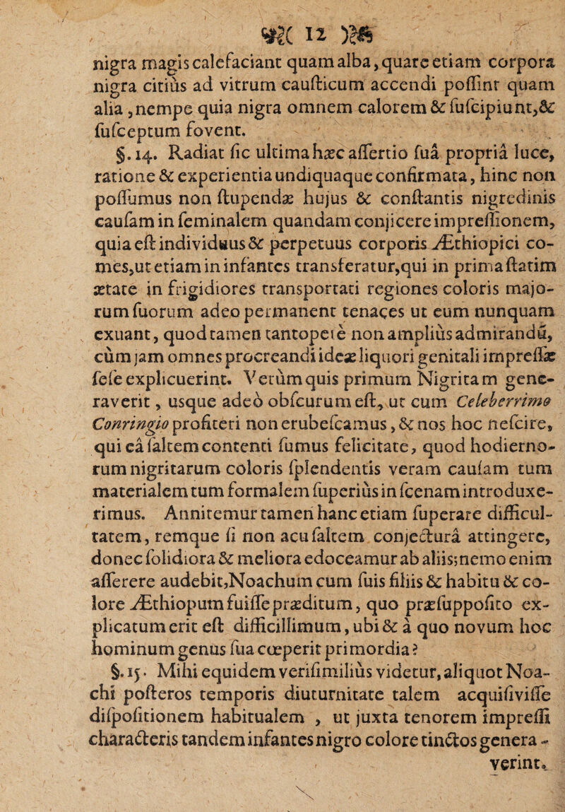 nigra magis calefaciant quam alba, quate etiam corpora nigra citius ad vitrum caufticum accendi poffint quam alia , nempe quia nigra omnem calorem &fufcipiunt,d£ fufceptum fovent* §.14. Radiat fic ultimahascafTertio fua propria luce, ratione & experientia undiquaque confirmata, hinc non poflumus non ftupendse hujus &c conftantis nigredinis caufam in feminalem quandam conjicereimpreffionem, quia eft individuus perpetuus corporis vEthiopici co- mes,ut etiam in infantes transferatur,qui in prima ftatim setate in frigidiores transportati regiones coloris majo¬ rum fuorum adeo permanent tenaces ut eum nunquam exuant, quod tamen tantopere non amplius admirandu, cum jam omnes procreandi idese liquori genitali impreffe fefe explicuerint. V erum quis primum Nigritam gene¬ raverit , usque adeo obfcurumeft, ut cum Celeberrim9 Conringioprofiteri nonerubefeamus,Senos hoc nelcire, qui ea fakemcontenti fumus felicitate, quod hodierno¬ rum nigritarum coloris fplendentis veram cauiam tum materialem tum formalem fuperius in fcenam introduxe¬ rimus* Annitemur tamen hanc etiam fuperare difficul¬ tatem, remque fi non acufaltem conjectura attingere, donec folidiora 5c meliora edoceamur ab aliis; nemo enim aflerere audebit,Noachum cum fuis filiis tte, habitu 6c co- lore ^EthiopumfuifTeproditum, quo prariuppofito ex¬ plicatum erit eft difficillimum, ubi & a quo novum hoc hominum genus fua coeperit primordia ? §. 1 j. Mihi equidem verifimilius videtur,aliquot Noa- chi pofteros temporis diuturnitate talem acquifivifle dilpofitionem habitualem , ut juxta tenorem impreffi chara&eris tandem infantes nigro colore tinctos genera - verint.