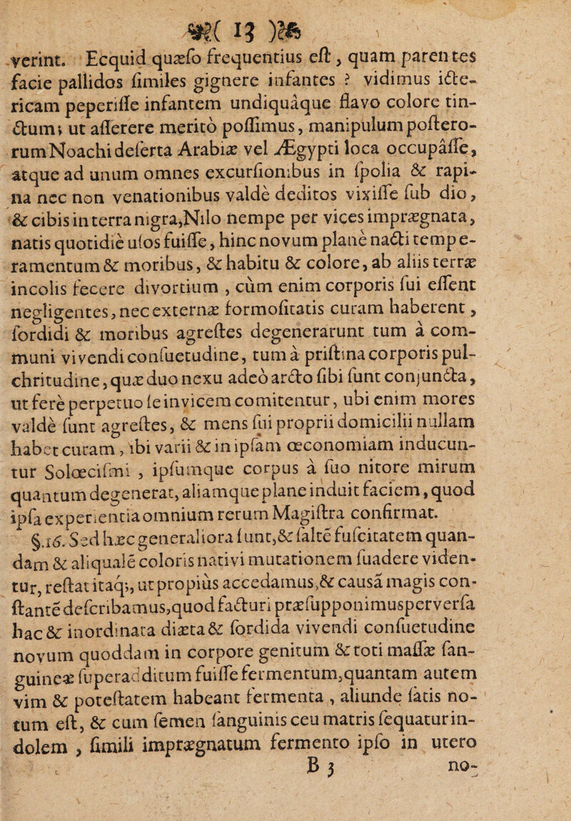 W( i ' verint. Ecquid qutefo frequentius eft, quam paren tes facie pallidos fimiles gignere infantes ? vidimus ide- ricam peperiffe infantem undiquaque flavo colore tin- dumi ut aflerere merito poflimus, manipulum poftero- rumNoachidelerta Arabire vel vEgypti loca occupalfe, atque ad unum omnes excurfiombus in fpolia & rapi¬ na nec non venationibus valde deditos vixifle fub dio, & cibis in terra nigra,Nilo nempe per vices impraegnata, natis quotidie u!os fuifle, hinc novum plane nadi temp e- ramentum & moribus, & habitu & colore, ab alus terne incolis fecere divortium , cum enim corporis fui eflent negligentes, nec externa: formofitatis curam haberent, fordidi & moribus agreftes degenerarunt tum a com¬ muni vivendi confuetudine, tum a priftina corporis pul¬ chritudine , quae duo nexu adeo ardo fibi funt conjundfa, ut fere perpetuo leinvicem comitentur, ubi enim mores valde funt agreftes, & mens fui proprii domicilii nullam habet curam, ibi varii in lpiarn ceconomiam inuucun- tur Solcecifmi , ipfumque corpus a fuo nitore mirum quantum degenerat, aliamque plane indui t faciem, quod ipfa experientia omnium rerum Magiftra confirmat. * §.16. Sed \\zcgeneraliora 1 unt,&lalte fufcitatem quan- dam&aliquale coloris nativi mutationem fuadere viden¬ tur, reftat itaq;, ut propius accedamus,& causa magis con¬ flante defcribamus,quodfaduri prsfupponimusperverfa hac & inordinata diteta& fordida vivendi confuetudine novum quoddam in corpore genitum & toti malfe fan- guine*fuperadditum fuifle fermentum,quantam autem vim &c poteftatem habeant fermenta , aliunde latis no¬ tum eft, & cum femen (anguinis ceu matris fequaturin¬ dolem , fimili impraegnatum fermento ipfo in utero