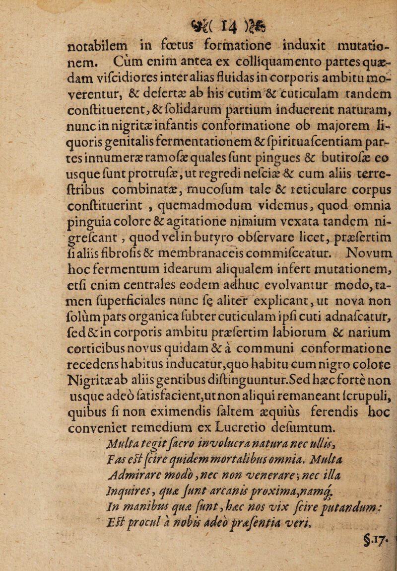 notabilem in foetus ^formatione induxit mutatio¬ nem. Cum enim antea ex colliquamenta partesquas- dam vifcidiores interalias fluidas in corporis ambitu mo¬ verentur, &: deferte ab his cutim & cuticulam tandem conftituerent^&folidarum partium induerent naturam, nunc in nigrit^ infantis conformatione ob majorem li¬ quoris genitalis fermentationem 8e fpirituafcentiam par¬ tes innumera ramo& quales funt pingues 3c butirofas eo usque funtprotrufe , ut regredi nefciaed: cum aliis terre- ftribus combinatae, mucofum tale reticulare corpus conftituerint , quemadmodum videmus, quod omnia pinguia colorei agitatione nimium vexata tandem ni- grefcant, quod vel in butyro obfervare licet, praefertim lialiis fibrofis & membranaceis commifccatur. Novum hoc fermentum idearum aliqualem infert mutationem, etfi enim centrales eodem adhuc evolvantur modo, ta¬ men fuperficiales nunc Cq aliteT explicant,ut nova non folumpats organica fubter cuticulam ipii cuti adnafeatur, fed&in corporis ambitu praeferri m labiorum & narium corticibus novus quidam & a communi conformatione recedens habitus inducatur,quo habitu cum nigro colore Nigritasab aliis gentibus diftinguuntur.Sed haec forte non usque adeo fatisfacient,utnon aliqui remaneant krupuli, quibus fi non eximendis faltem equius ferendis hoc conveniet remedium ex Lucretio defiimtum. Multa tegit facro involucra natura nec ullis, fas e fi {cire quidem mortalibus omnia. Multa Admirare modo,nec non venerare\ nec illa Inquires, qua Junt arcanis proxima^namq. In manibus qua funt,hac nos vix fcire putandum: ' Esi procul a nobis adeo prafentia verL §•17« ?