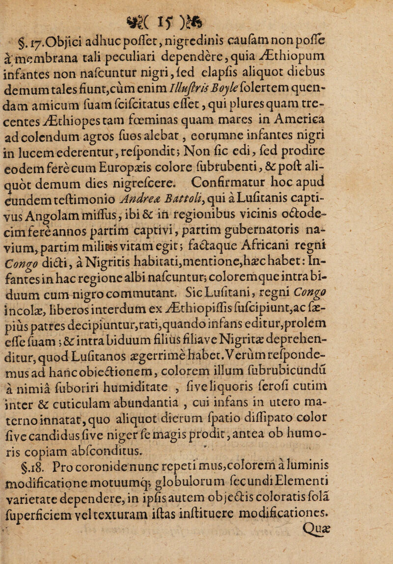 «#£( 15)&> §. 17.Objici adhuc pofTec, nigredinis caufam non pofie rt'membrana tali peculiari dependere, quia-dithiopum infantes non nafcuntur nigri, fed elapfis aliquot diebus demum tales fiunt,cum enim Illuftris Boyle folertem quen- dam amicum fuam fcifcitatus effet, qui plures quam tre- centes./£thiopestam foeminas quam mares in America ad colendum agros fues alebat, eorumne infantes nigri in lucem ederentur, refpondit; Non fic edi, fed prodire eodemferecumEuroparis colore fubrubcnti,&poft ali¬ quot demum dies nigrefcere. Confirmatur hoc apud eundemteftimonio Andre& Battoli, qui aLufitanis capti¬ vus Angolam miflus, ibi & in regionibus vicinis o&ode- cimfereannos partim captivi, partim gubernatoris na- vium,partim miliois vitam egit; faeiaque Africani regni Como didi, aNigritis habitati,mentione,htechabet:In¬ fantes in hac regione albi nafcuntur; coloremque intra bi¬ duum cummigrocommutant. SicLufltani, regni Congo incote, liberos interdum ex ^Ethiopiffisfufcipiunt,ac (x- pius patres decipiuntur,rati,quando infans edit ur,prolem elfefuam ;&intra biduum filius filiaveNigritx deprehen¬ ditur, quod Lufitanos tegerrime habet.Verum refponde- musad hancobicdionem, colorem illum fubrubicundu a nimia fuboriri humiditate , fiveliquoris ferofi cutim inter & cuticulam abundantia , cui infans in utero ma¬ terno innatat, quo aliquot dierum fpatio diffipato color five candidus five niger fe magis prodit, antea ob humo¬ ris copiam abfconditus. §.18. Pro coronide nunc repeti mus,colorem aluminis modificatione motuumq; globulorum fecundi Elementi varietate dependere, in ipfis autem objedis coloratis fola fuperficiem vel texturam iftas inftituere modificationes. Qu*