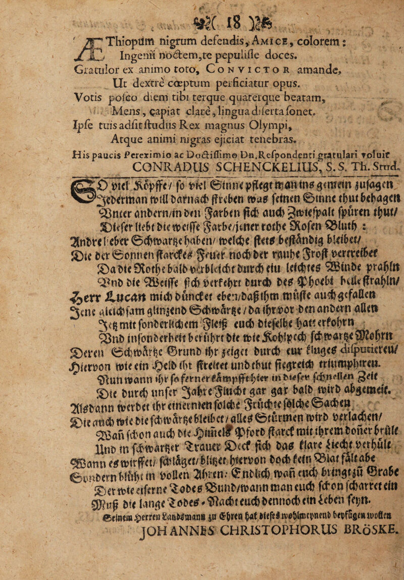 JC Thioptlm nigrum defendis, Amice , colorem t JLmJj Ingenii no6tem5te pepulifle doces. Gratulor ex animo toro. Convictor amande. Ut dextre coeptum perficiatur opus. Votis poico diem tibi terque quamque beatam. Mens, capiat clare, lingua diieitaibnet. Ipie tuis adiit ifudus Rex magnus Olympi, Atque animi nigras ejiciat tenebras. His paucis Pereximio ac Doctiflime Dn.Refpondenti gratulari voluit CONRADUS SCHEMCKELIUS, &S.Th.StmL wrln jufosm' n?sU Dariiac^ ffreben femen ©snne tfnu&cbagm ^Sneer anbern/m frm ^atfrm fiet) and) gtfcfefjHdt fpuren ftjttt/ SDtefidItrtf&u Sarbe/jatcr rofbe Dlofen QMutfi s 2tnbre UtUx ©cbmar^e fyaben/ rcelc&c flet*M0nbi§ bktba/ S)sc &er©onnefvffarcfe^ §f«ir ttocfebet raube ptttxt&tt £>abie Otorf)e baR^erb(d(bt 5«rcb efu (dcbteg 9Btnbe praeit m%t) bit SBdffe fld> MUtyn burd> M tyfatbi bokflraljln/ ^err iUicdn mtdibuncfef eba/baptf)m mwffe aud)$efaflett ^cne glet®jam Qimaenb ©cb&arfie / ba i(jt ror bm anbern atim 3^^tf°n^€r^d)em eudiDfeftlbe batterfofim £8nb infonberbdf bmlfirt bfe nde^cblpecb f<&f&av|e3$to§rtt S)a*eu 0d)tt?a^e ©rimb tfir gtlgtt burct> cur tiu$<e diiputiercu/ J)ittxon uneem «OeltMbt jfrdtet unbfbuf ftegtdcfe trsumpinren. §lunt#amt ilyrfof^rner^mnfft^ter fefendien gde ^ fC)ie bur^unfer 3a|te 3i«d)f gar balb mxb abgemeif. 2(l0bami tPcrbet \br dnetnmi fcldn Srudfe fblcbe ©a$e» «5Kuu biefd>tt>§rf$iMdbct / allrt©mrmen mb rerlacben/ ®an fcfcon and) bU$im& tyfm ffarcf mitium bofter trflft llnD in fibtrar^t ftd) b$$ flare ^ttcfetperbule ^Bann etfrotrjfet/ fdd%et/ blm bterron bod> fetn QJiar fStt abt ©cmbemMftf>tttt bbflen ^ftten; ®nbl»d) tranmd) (rtngtjS ©rabe Settriedferne^abe^QStmb/tranntnancucb ftfonfcbamtdti g$ti| &?* tange ‘lebte * ffafaeud) bennod) em ieben &mw £erren &wWnwroi jw ®&kb §at Mcfel n^ipepeut» (wfttgM ivofim JOH ANNES CHRISTOPHORUS BKdSKE.