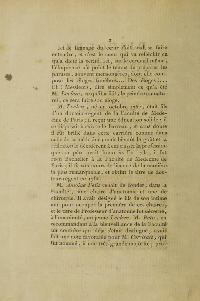 % t m* , i v r^V *v Ici le langage du coeur doit seul se faire entendre , et c’est le cœur qui va réfléchir ce qu’a dicté la vérité. Ici, sur le cercueil même, l’éloquence n’a point le temps de préparer les phrases , souvent mensongères, dont elle com¬ pose les éloges funèbres_ Des éloges !«.. Eh ! Messieurs , dire simplement ce qu’a été M. Leclerc ? ce qu’il a fait , le peindre au natu¬ rel, ce sera faire son éloge. M. Leclerc y né en octobre 1762., était fils d’un docteur-régent de la Faculté de Méde¬ cine de Paris 5 il reçut une éducation solide : il se disposait à suivre le barreau , et sans doute il eût brillé dans cette carrière comme dans celle de la médecine ; mais bientôt le goût et la réflexion le décidèrent à embrasser la profession que son père avait honorée. En 1784? il fat reçu Bachelier à la Faculté de Médecine de Paris 3 il fit son cours de licence de la manière la plus remarquable, et obtint le titre de doc¬ teur-régent en 1786. M. Antoine Petit venait de fonder, dans la Faculté , une chaire d’anatomie et une de chirurgie. Il avait désigné le fils de son intime ami pour occuper la première de ces chaires , et le titre de Professeur d’anatomie fut décerné, à l’unanimité, au jeune Leclerc. M. Petit y en recommandant à la bienveillance de la Faculté un confrère qui déjà s’était distingué , avait fait une note favorable pour M. Corvisarty qui fut nommé , à' une très-grande majorité , pro-