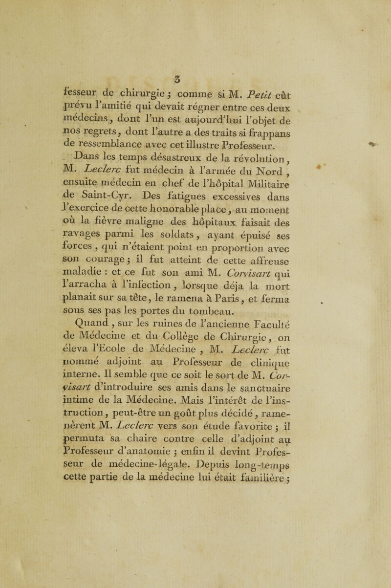 fesseur de chirurgie ; comme si M. Petit eût prévu l’amitié qui devait régner entre ces deux médecins, dont 1 un est aujourd’hui Fobjet de nos regrets , dont Fautre a des traits si frappans de ressemblance avec cet illustre Professeur. Dans les temps désastreux de la révolution, 3VÏ. Leclerc fut médecin a l’armée du Nord , ensuite médecin en chef de l’hôpital Militaire de Saint-Cyr. Des fatigues excessives dans l’exercice de cette honorable place, au moment ou la fievre maligne des hôpitaux faisait des ravages parmi les soldats, ayant épuisé ses forces , qui n’étaient point en proportion avec son courage 5 il fut atteint de cette affreuse maladie : et ce fut son ami IM. Corvisart qui l’arracha à l’infection, lorsque déjà la mort planait sur sa tête, le ramena à Paris, et ferma sous ses pas les portes du tombeau. Quand , sur les ruines de l’ancienne Faculté de Medecine et du Collège de Chirurgie, on éleva l’Ecole de Médecine , M. Leclerc fut nommé adjoint au Professeur de clinique interne. Il semble que ce soit le sort de M. Cor¬ visart d’introduire ses amis dans le sanctuaire intime de la Médecine. Mais l’intérêt de l’ins¬ truction, peut-être un goût plus décidé, rame¬ nèrent M. Leclerc vers son étude favorite ; il permuta sa chaire contre celle d’adjoint au Professeur d’anatomie $ enfin il devint Profes¬ seur de médecine-légale. Depuis long-temps cette partie de la médecine lui était familière $