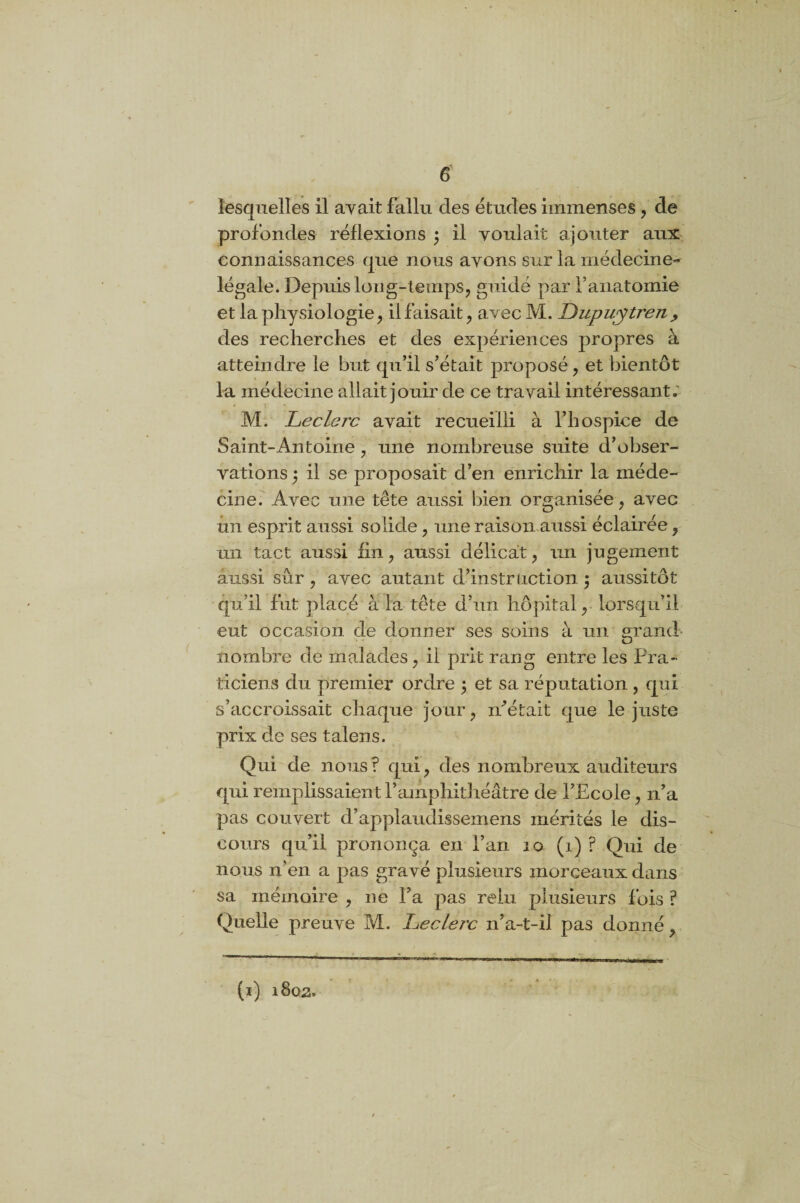 lesquelles il avait fallu des études immenses , de profondes réflexions ) il voulait ajouter aux connaissances que nous ayons sur la médecine- légale. Depuis long-temps, guidé par l’anatomie et la physiologie, il faisait, avec M. Dupuytren, des recherches et des expériences propres à atteindre le but qu’il s’était proposé, et bientôt la médecine allait jouir de ce travail intéressant.' M. Leclerc ayait recueilli à l’hospice de Saint-Antoine, une nombreuse suite d’obser¬ vations $ il se proposait d’en enrichir la méde¬ cine. Avec une tête aussi bien organisée, avec un esprit aussi solide, une raison aussi éclairée, un tact aussi fin, aussi délicat, un jugement aussi sûr , avec autant d’instruction ; aussitôt qu’il fut placé à la tête d’un hôpital, lorsqu’il eut occasion de donner ses soins à un grand nombre de malades, il prit rang entre les Pra¬ ticiens du premier ordre $ et sa réputation , qui s’accroissait chaque jour, m’était que le juste prix de ses talens. Qui de nous? qui, des nombreux auditeurs qui remplissaient l’amphithéâtre de l’Ecole, n’a pas couvert d’applaudissemens mérités le dis¬ cours qu’il prononça en l’an 10 (1) ? Oui de nous n’en a pas gravé plusieurs morceaux dans sa mémoire , ne Fa pas relu plusieurs fois ? Quelle preuve M. Leclerc n’a-t-il pas donné, (i) 1802.