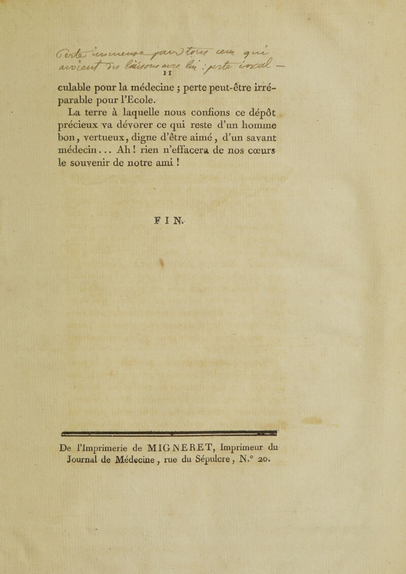 OstSV LMyf^7?^ &U//ru* ^ .'£*7£<x£ culable pour la médecine ; perte peut-être irré¬ parable pour l’Ecole. La terre à laquelle nous confions ce dépôt précieux ya dévorer ce qui reste d’un homme bon, vertueux, digne d’être aimé, d’un savant médecin... Ah ! rien n’effacera de nos cœurs le souvenir de notre ami ! F I N»- i De l’imprimerie de MIGINERET, Imprimeur du Journal de Médecine, rue du Sépulcre, N.° ao0