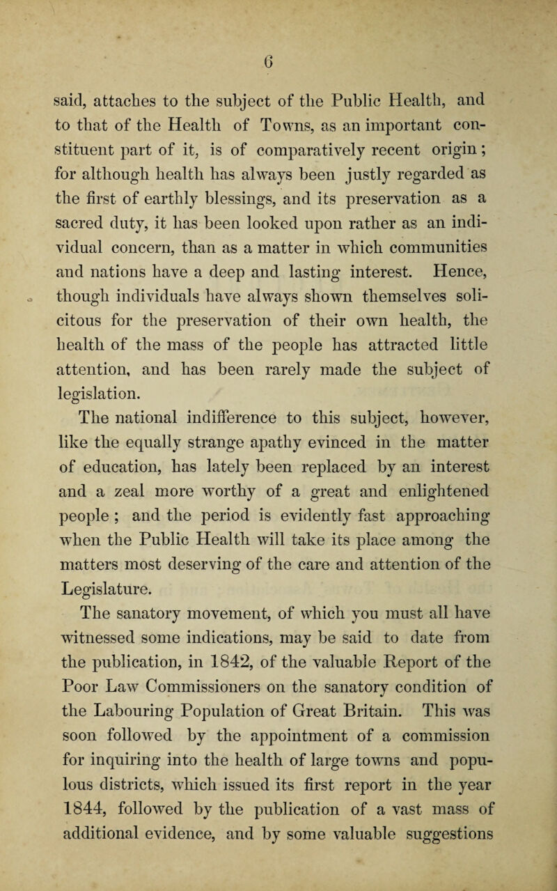 said, attaches to the subject of the Public Health, and to that of the Health of Towns, as an important con¬ stituent part of it, is of comparatively recent origin; for although health has always been justly regarded as the first of earthly blessings, and its preservation as a sacred duty, it has been looked upon rather as an indi¬ vidual concern, than as a matter in which communities and nations have a deep and lasting interest. Hence, though individuals have always shown themselves soli¬ citous for the preservation of their own health, the health of the mass of the people has attracted little attention, and has been rarely made the subject of legislation. The national indifference to this subject, however, like the equally strange apathy evinced in the matter of education, has lately been replaced by an interest and a zeal more worthy of a great and enlightened people ; and the period is evidently fast approaching when the Public Health will take its place among the matters most deserving of the care and attention of the Legislature. The sanatory movement, of which you must all have witnessed some indications, may be said to date from the publication, in 1842, of the valuable Report of the Poor Law Commissioners on the sanatory condition of the Labouring Population of Great Britain. This was soon followed by the appointment of a commission for inquiring into the health of large towns and popu¬ lous districts, which issued its first report in the year 1844, followed by the publication of a vast mass of additional evidence, and by some valuable suggestions