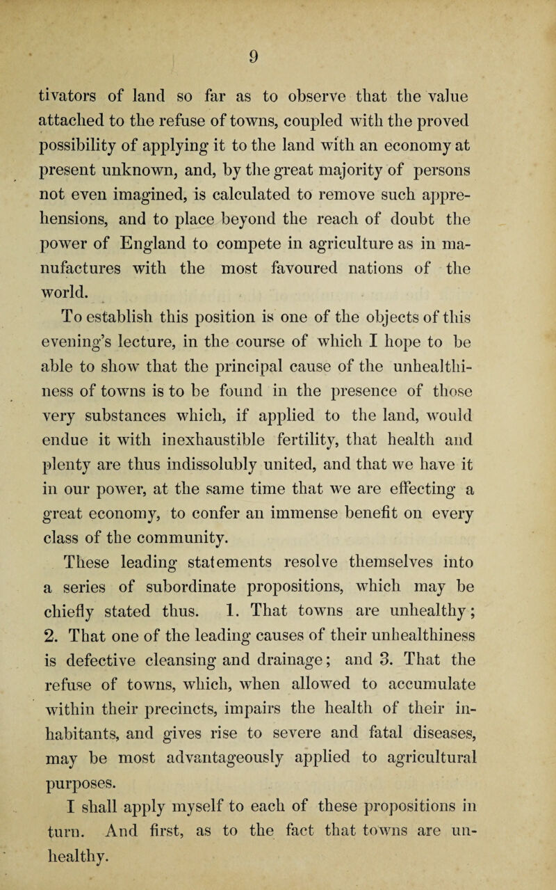 tivators of land so far as to observe that the value attached to the refuse of towns, coupled with the proved possibility of applying it to the land with an economy at present unknown, and, by the great majority of persons not even imagined, is calculated to remove such appre¬ hensions, and to place beyond the reach of doubt the power of England to compete in agriculture as in ma¬ nufactures with the most favoured nations of the world. To establish this position is one of the objects of this evening’s lecture, in the course of which I hope to be able to show that the principal cause of the unhealthi¬ ness of towns is to be found in the presence of those very substances which, if applied to the land, would endue it with inexhaustible fertility, that health and plenty are thus indissolubly united, and that we have it in our power, at the same time that we are effecting a great economy, to confer an immense benefit on every class of the community. These leading statements resolve themselves into a series of subordinate propositions, which may be chiefly stated thus. 1. That towns are unhealthy; 2. That one of the leading causes of their unhealthiness is defective cleansing and drainage; and 3. That the refuse of towns, which, when allowed to accumulate within their precincts, impairs the health of their in¬ habitants, and gives rise to severe and fatal diseases, may be most advantageously applied to agricultural purposes. I shall apply myself to each of these propositions in turn. And first, as to the fact that towns are un¬ healthy.